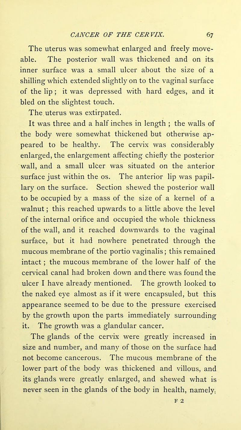 The uterus was somewhat enlarged and freely move- able. The posterior wall was thickened and on its inner surface was a small ulcer about the size of a shilling which extended slightly on to the vaginal surface of the lip ; it was depressed with hard edges, and it bled on the slightest touch. The uterus was extirpated. It was three and a half inches in length ; the walls of the body were somewhat thickened but otherwise ap- peared to be healthy. The cervix was considerably enlarged, the enlargement affecting chiefly the posterior wall, and a small ulcer was situated on the anterior surface just within the os. The anterior lip was papil- lary on the surface. Section shewed the posterior wall to be occupied by a mass of the size of a kernel of a walnut; this reached upwards to a little above the level of the internal orifice and occupied the whole thickness of the wall, and it reached downwards to the vaginal surface, but it had nowhere penetrated through the mucous membrane of the portio vaginalis; this remained intact ; the mucous membrane of the lower half of the cervical canal had broken down and there was found the ulcer I have already mentioned. The growth looked to the naked eye almost as if it were encapsuled, but this appearance seemed to be due to the pressure exercised by the growth upon the parts immediately surrounding it. The growth was a glandular cancer. The glands of the cervix were greatly increased in size and number, and many of those on the surface had not become cancerous. The mucous membrane of the lower part of the body was thickened and villous, and its glands were greatly enlarged, and shewed what is never seen in the glands of the body in health, namely.