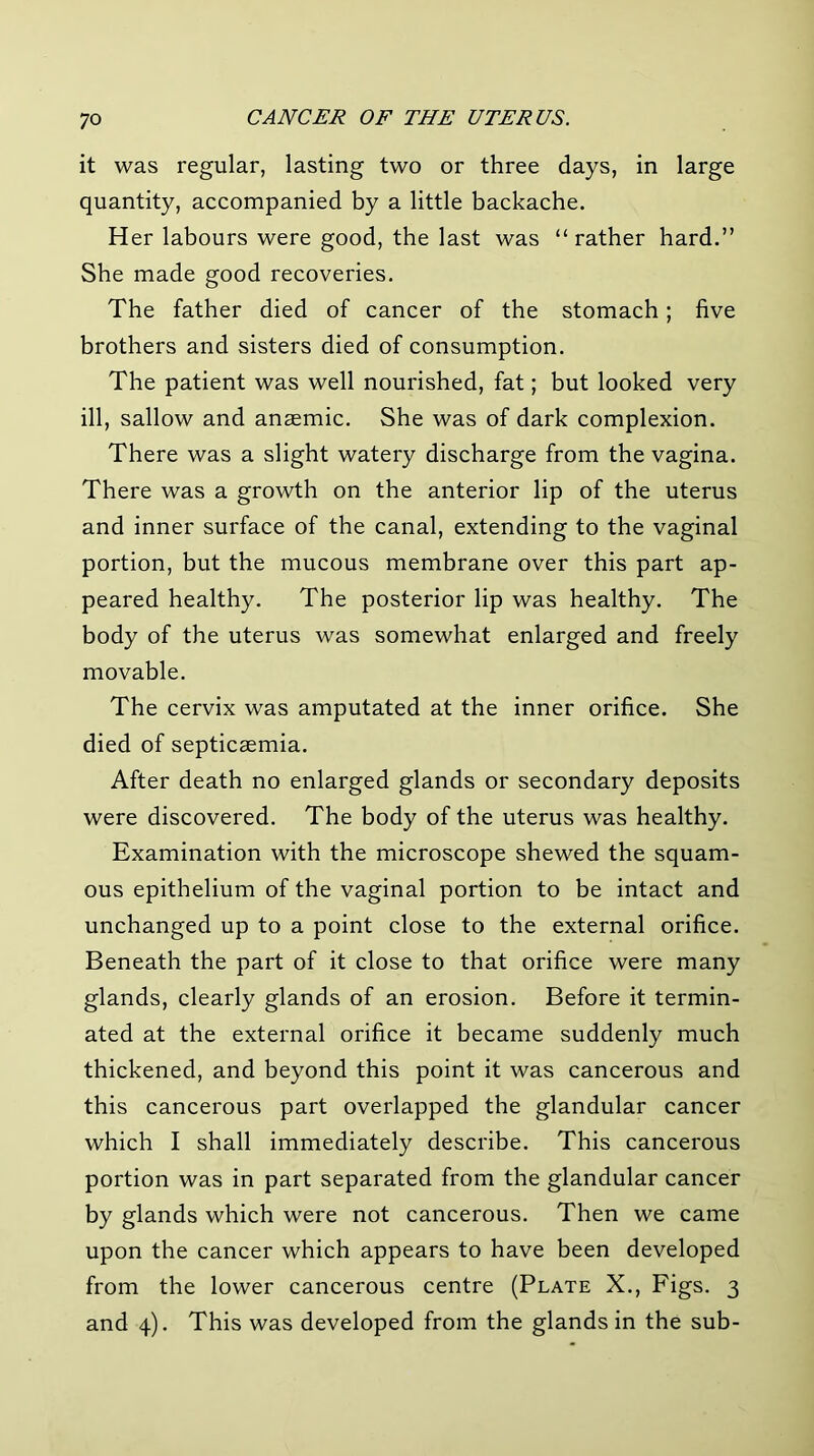 it was regular, lasting two or three days, in large quantity, accompanied by a little backache. Her labours were good, the last was “ rather hard.” She made good recoveries. The father died of cancer of the stomach; five brothers and sisters died of consumption. The patient was well nourished, fat; but looked very ill, sallow and anaemic. She was of dark complexion. There was a slight watery discharge from the vagina. There was a growth on the anterior lip of the uterus and inner surface of the canal, extending to the vaginal portion, but the mucous membrane over this part ap- peared healthy. The posterior lip was healthy. The body of the uterus was somewhat enlarged and freely movable. The cervix was amputated at the inner orifice. She died of septicaemia. After death no enlarged glands or secondary deposits were discovered. The body of the uterus was healthy. Examination with the microscope shewed the squam- ous epithelium of the vaginal portion to be intact and unchanged up to a point close to the external orifice. Beneath the part of it close to that orifice were many glands, clearly glands of an erosion. Before it termin- ated at the external orifice it became suddenly much thickened, and beyond this point it was cancerous and this cancerous part overlapped the glandular cancer which I shall immediately describe. This cancerous portion was in part separated from the glandular cancer by glands which were not cancerous. Then we came upon the cancer which appears to have been developed from the lower cancerous centre (Plate X., Figs. 3 and 4). This was developed from the glands in the sub-