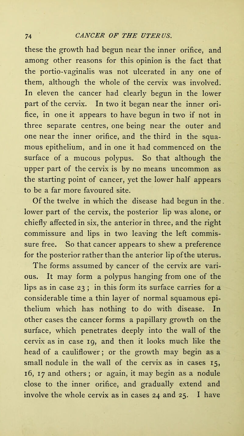 these the growth had begun near the inner orifice, and among other reasons for this opinion is the fact that the portio-vaginalis was not ulcerated in any one of them, although the whole of the cervix was involved. In eleven the cancer had clearly begun in the lower part of the cervix. In two it began near the inner ori- fice, in one it appears to have begun in two if not in three separate centres, one being near the outer and one near the inner orifice, and the third in the squa- mous epithelium, and in one it had commenced on the surface of a mucous polypus. So that although the upper part of the cervix is by no means uncommon as the starting point of cancer, yet the lower half appears to be a far more favoured site. Of the twelve in which the disease had begun in the. lower part of the cervix, the posterior lip was alone, or chiefly affected in six, the anterior in three, and the right commissure and lips in two leaving the left commis- sure free. So that cancer appears to shew a preference for the posterior rather than the anterior lip of the uterus. The forms assumed by cancer of the cervix are vari- ous. It may form a polypus hanging from one of the lips as in case 23 ; in this form its surface carries for a considerable time a thin layer of normal squamous epi- thelium which has nothing to do with disease. In other cases the cancer forms a papillary growth on the surface, which penetrates deeply into the wall of the cervix as in case 19, and then it looks much like the head of a cauliflower; or the growth may begin as a small nodule in the wall of the cervix as in cases 15, 16, 17 and others ; or again, it may begin as a nodule close to the inner orifice, and gradually extend and involve the whole cervix as in cases 24 and 25. I have