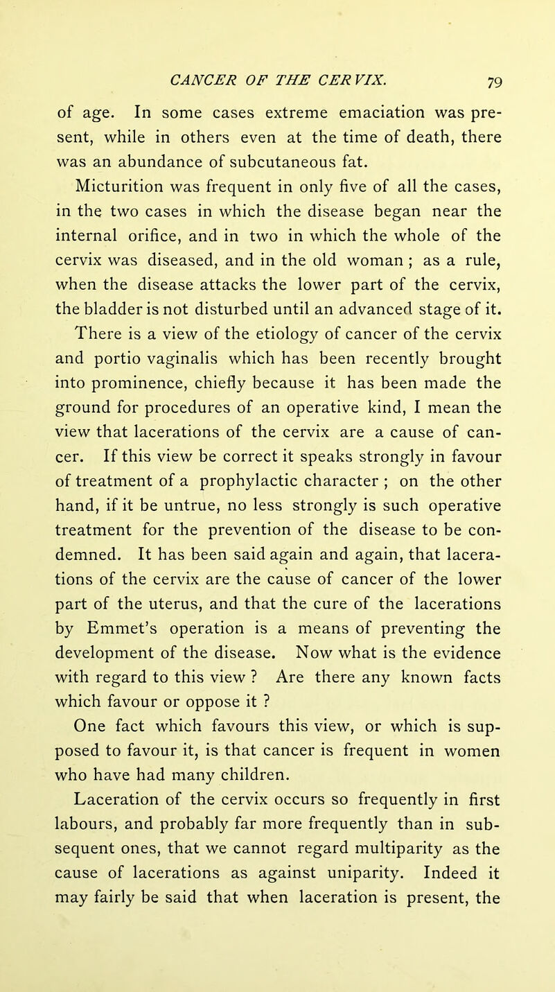 of age. In some cases extreme emaciation was pre- sent, while in others even at the time of death, there was an abundance of subcutaneous fat. Micturition was frequent in only five of all the cases, in the two cases in which the disease began near the internal orifice, and in two in which the whole of the cervix was diseased, and in the old woman ; as a rule, when the disease attacks the lower part of the cervix, the bladder is not disturbed until an advanced stage of it. There is a view of the etiology of cancer of the cervix and portio vaginalis which has been recently brought into prominence, chiefly because it has been made the ground for procedures of an operative kind, I mean the view that lacerations of the cervix are a cause of can- cer. If this view be correct it speaks strongly in favour of treatment of a prophylactic character ; on the other hand, if it be untrue, no less strongly is such operative treatment for the prevention of the disease to be con- demned. It has been said again and again, that lacera- tions of the cervix are the cause of cancer of the lower part of the uterus, and that the cure of the lacerations by Emmet’s operation is a means of preventing the development of the disease. Now what is the evidence with regard to this view ? Are there any known facts which favour or oppose it ? One fact which favours this view, or which is sup- posed to favour it, is that cancer is frequent in women who have had many children. Laceration of the cervix occurs so frequently in first labours, and probably far more frequently than in sub- sequent ones, that we cannot regard multiparity as the cause of lacerations as against uniparity. Indeed it may fairly be said that when laceration is present, the