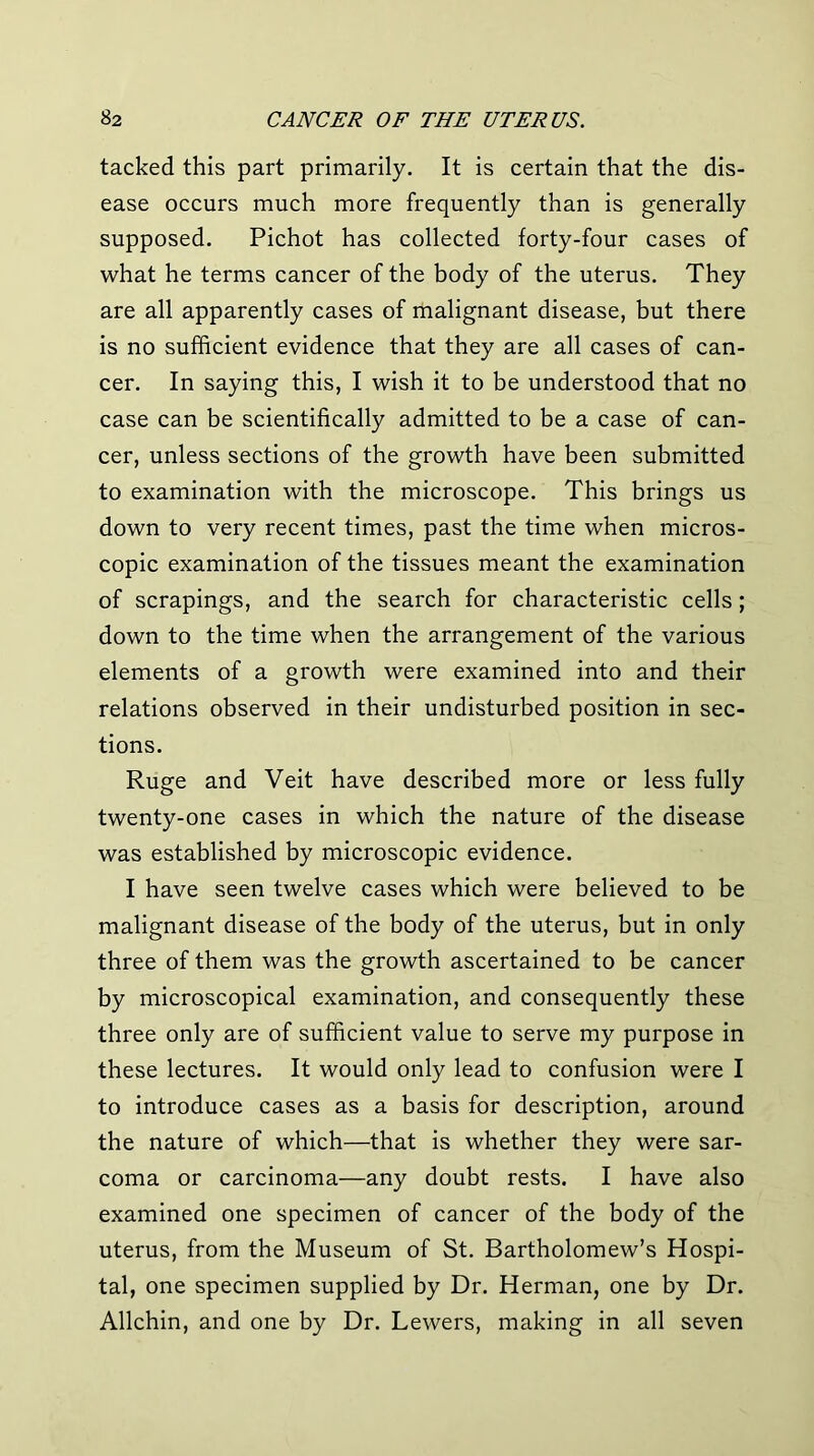 tacked this part primarily. It is certain that the dis- ease occurs much more frequently than is generally supposed. Pichot has collected forty-four cases of what he terms cancer of the body of the uterus. They are all apparently cases of malignant disease, but there is no sufficient evidence that they are all cases of can- cer. In saying this, I wish it to be understood that no case can be scientifically admitted to be a case of can- cer, unless sections of the growth have been submitted to examination with the microscope. This brings us down to very recent times, past the time when micros- copic examination of the tissues meant the examination of scrapings, and the search for characteristic cells; down to the time when the arrangement of the various elements of a growth were examined into and their relations observed in their undisturbed position in sec- tions. Ruge and Veit have described more or less fully twenty-one cases in which the nature of the disease was established by microscopic evidence. I have seen twelve cases which were believed to be malignant disease of the body of the uterus, but in only three of them was the growth ascertained to be cancer by microscopical examination, and consequently these three only are of sufficient value to serve my purpose in these lectures. It would only lead to confusion were I to introduce cases as a basis for description, around the nature of which—that is whether they were sar- coma or carcinoma—any doubt rests. I have also examined one specimen of cancer of the body of the uterus, from the Museum of St. Bartholomew’s Hospi- tal, one specimen supplied by Dr. Herman, one by Dr. Allchin, and one by Dr. Lewers, making in all seven