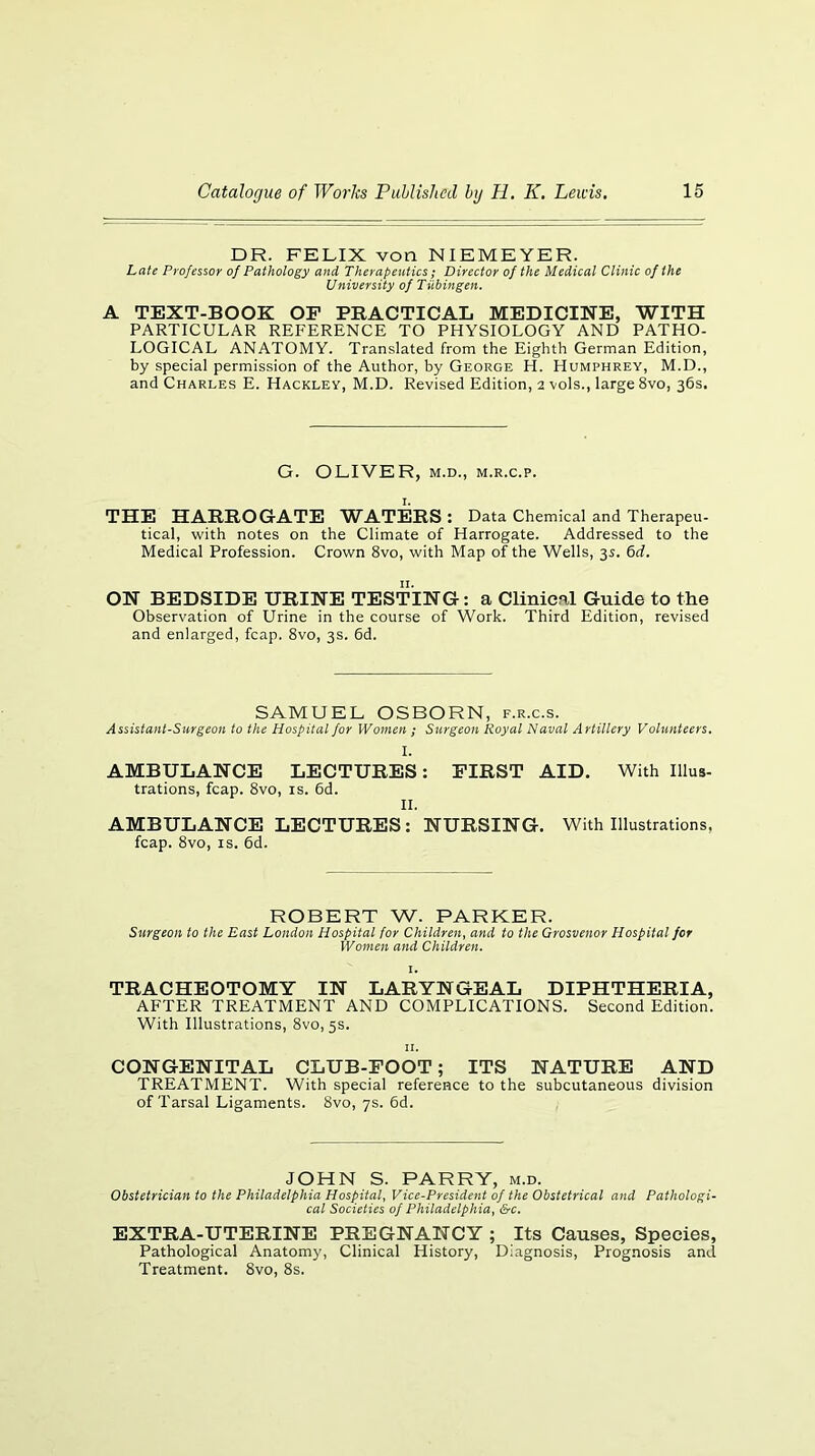 DR. FELIX von NIEMEYER. Late Professor of Pathology and Therapeutics; Director of the Medical Clinic of the University of Tubingen. A TEXT-BOOK OP PBACTICAL MEDICINE, WITH PARTICULAR REFERENCE TO PHYSIOLOGY AND PATHO- LOGICAL ANATOMY. Translated from the Eighth German Edition, by special permission of the Author, by George H. Humphrey, M.D., and Charles E. Hacklev, M.D. Revised Edition, 2 vols., large 8vo, 36s. G. OLIVER, M.D., m.r.c.p. I. THE HAimOGATE WATERS: Data Chemical and Therapeu- tical, with notes on the Climate of Harrogate. Addressed to the Medical Profession. Crown 8vo, with Map of the Wells, 35. 6rf. ON BEDSIDE URINE TESTING: a Clinical Guide to the Observation of Urine in the course of Work. Third Edition, revised and enlarged, fcap. 8vo, 3s. 6d. SAMUEL OSBORN, f.r.c.s. Assistant-Surgeon to the Hospital for Women ; Surgeon Royal Naval Artillery Volunteers, I. AMBULANCE LECTURES: FIRST AID. With Illus- trations, fcap. 8vo, IS. 6d. II. AMBULANCE LECTURES: NURSING. With Illustrations, fcap. 8vo, IS. 6d. ROBERT W. PARKER. Surgeon to the East London Hospital for Children, and to the Grosvenor Hospital for Women and Children. I. TRACHEOTOMY IN LARYNGEAL DIPHTHERIA, AFTER TREATMENT AND COMPLICATIONS. Second Edition. With Illustrations, 8vo, 5s. II. CONGENITAL CLUB-FOOT; ITS NATURE AND TREATMENT. With special reference to the subcutaneous division of Tarsal Ligaments. 8vo, ys. 6d. JOHN S. PARRY, m.d. Obstetrician to the Philadelphia Hospital, Vice-President of the Obstetrical and Pathologi- cal Societies of Philadelphia, &c. EXTRA-UTERINE PREGNANCY ; Its Causes, Species, Pathological Anatomy, Clinical History, Diagnosis, Prognosis and Treatment. 8vo, 8s.