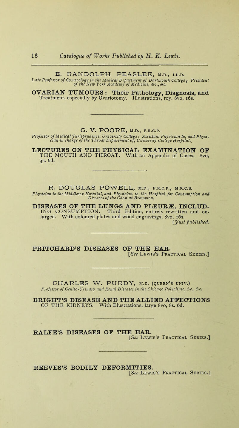 E. RANDOLPH PEASLEE, m.d., ll.d. Late Professor of Gyncecology in the Medical Department of Dartmouth College ; President of the New York Academy of Medicine^ &c.f &c. OVARIAN TUMOURS : Their Pathology, Diagnosis, and Treatment, especially by Ovariotomy. Illustrations, roy. 8vo, i6s. G. V. POORE, M.D., F.R.C.P. Professor of Medical Jurisprudence, University College; Assistant Physician to, and Physi- cian in charge of the Throat Department of. University College Hospital., LECTURES ON THE PHYSICAL EXAMINATION OP THE MOUTH AND THROAT. With an Appendix of Cases. 8vo, 3s. 6d. R. DOUGLAS POWELL, m.d., f.r.c.p., m.r.c.s. Physician to the Middlesex Hospital, and Physician to the Hospital for Consumption and Diseases of the Chest at Brompton. DISEASES OP THE LUNGS AND PLEUR.E, INCLUD- ING CONSUMPTION. Third Edition, entirely rewritten and en- larged. With coloured plates and wood engravings, 8vo, i6s. [fust published. PRITCHARD’S DISEASES OP THE EAR. [See Lewis’s Practical Series.] CHARLES W. PURDY, m.d. (queen’s univ.) Professor of Genito-Urinary and Renal Diseases in the Chicago Polyclinic, &c., &c, BRIGHT’S DISEASE AND THE ALLIED APPECTIONS OF THE KIDNEYS. With Illustrations, large 8vo, 8s. 6d. RALPE’S DISEASES OP THE EAR. [See Lewis’s Practical Series.] REEVES’S BODILY DEPORMITIES. [See Lewis’s Practical Series.]