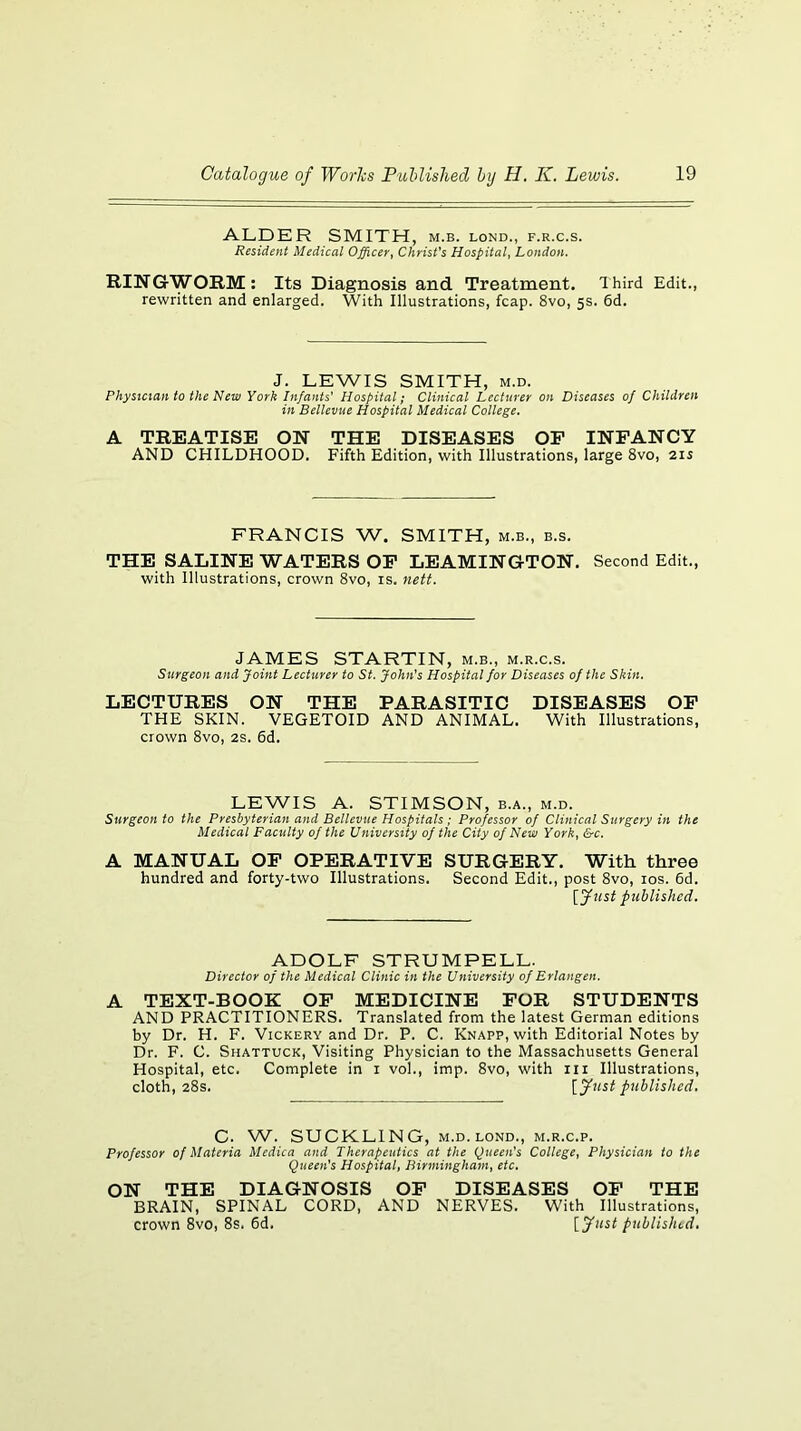 ALDER SMITH, m.b. lond., f.r.c.s. Resident Medical Officer^ ChrisVs Hospital^ London. RINGWORM: Its Diagnosis and Treatment. Ihird Edit., rewritten and enlarged. With Illustrations, fcap. 8vo, 5s. 6d. J. LEWIS SMITH, M.D. Physician to the New York Infants' Hospital; Clinical Lecturer on Diseases of Children in Bellevue Hospital Medical College. A TREATISE ON THE DISEASES OP INFANCY AND CHILDHOOD. Fifth Edition, with Illustrations, large 8vo, 215 FRANCIS W. SMITH, m.b., b.s. THE SALINE WATERS OP LEAMINGTON. Second Edit., with Illustrations, crown 8vo, is. nett. JAMES STARTIN, m.b., m.r.c.s. Surgeon and Joint Lecturer to St. John’s Hospital for Diseases of the Skin. LECTURES ON THE PARASITIC DISEASES OP THE SKIN. VEGETOID AND ANIMAL. With Illustrations, crown 8vo, 2S. 6d. LEWIS A. STIMSON, b.a., m.d. Surgeon to the Presbyterian and Bellevue Hospitals; Professor of Clinical Surgery in the Medical Facility of the University of the City of New York, &c. A MANUAL OP OPERATIVE SURGERY. With three hundred and forty-two Illustrations. Second Edit., post 8vo, los. 6d. published. ADOLF STRUMPELL. Director of the Medical Clinic in the University of Erlangen. A TEXT-BOOK OP MEDICINE FOR STUDENTS AND PRACTITIONERS. Translated from the latest German editions by Dr. H. F. Vickery and Dr. P. C. Knapp, with Editorial Notes by Dr. F. C. Shattuck, Visiting Physician to the Massachusetts General Hospital, etc. Complete in i vol., imp. 8vo, with iii Illustrations, cloth, 28s. {fust published. C. W. SUCKLING, M.D.LOND., m.r.c.p. Professor of Materia Medica and Therapeutics at the Queen's College, Physician to the Queen's Hospital, Birmingham, etc. ON THE DIAGNOSIS OP DISEASES OP THE BRAIN, SPINAL CORD, AND NERVES. With Illustrations, crown 8vo, 8s. 6d. {Just published.