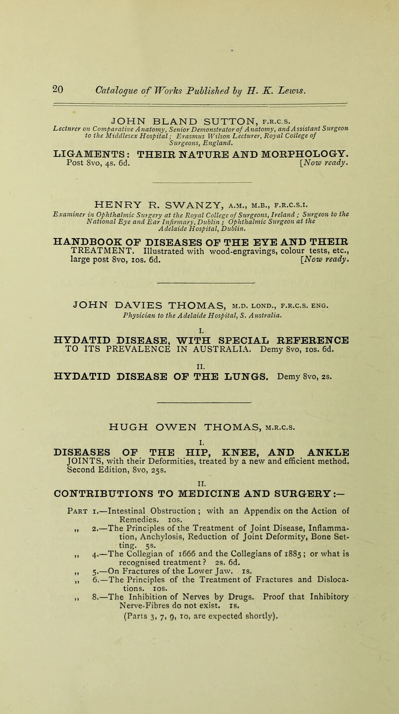 JOHN BLAND SUTTON, f.r.c.s. Lectnrer on Comparative Anatomy. Senior Demonstrator of Anatomy, and Assistant Surgeon to the Middlesex Hospital; Erasmus Wilson Lecturer. Royal College of Surgeons, England. LIGAMENTS : THEIR NATURE AND MORPHOLOGY. Post 8vo, 4s. 6d. [Now ready. HENRY R. SWANZY, a.m., m.b., f.r.c.s.i. Examiner in Ophthalmic Surgery at the Royal College of Surgeons, Ireland ; Surgeon to the National Eye and Ear Infirmary, Dublin; Ophthalmic Surgeon at the Adelaide Hospital, Dublin. HANDBOOK OP DISEASES OP THE EYE AND THEIR TREATMENT. Illustrated with wood-engravings, colour tests, etc., large post 8vo, los. 6d. [Now ready. JOHN DAVIES THOMAS, m.d. lond., f.r.c.s. eng. Physician to the Adelaide Hospital, S. Australia. I. HYDATID DISEASE, WITH SPECIAL REPERENCE TO ITS PREVALENCE IN AUSTRALLL Demy 8vo, los. 6d. II. HYDATID DISEASE OP THE LUNGS. Demy 8vo, 2s. HUGH OWEN THOMAS, m.r.c.s. I, DISEASES OP THE HIP, KNEE, AND ANKLE JOINTS, with their Deformities, treated by a new and efficient method. Second Edition, 8vo, 25s. II. CONTRIBUTIONS TO MEDICINE AND SURGERY Part i.—Intestinal Obstruction; with an Appendix on the Action of Remedies. los. ,, 2.—The Principles of the Treatment of Joint Disease, Inflamma- tion, Anchylosis, Reduction of Joint Deformity, Bone Set- ting. 5s. ,, 4.—The Collegian of 1666 and the Collegians of 1885 ; or what is recognised treatment ? 2S. 6d. ,, 5.—On Fractures of the Lower Jaw. is. ,, 6.—The Principles of the Treatment of Fractures and Disloca- tions. lOS. ,, 8.—The Inhibition of Nerves by Drugs. Proof that Inhibitory Nerve-Fibres do not exist, is. (Parts 3, 7, 9, 10, are expected shortly).