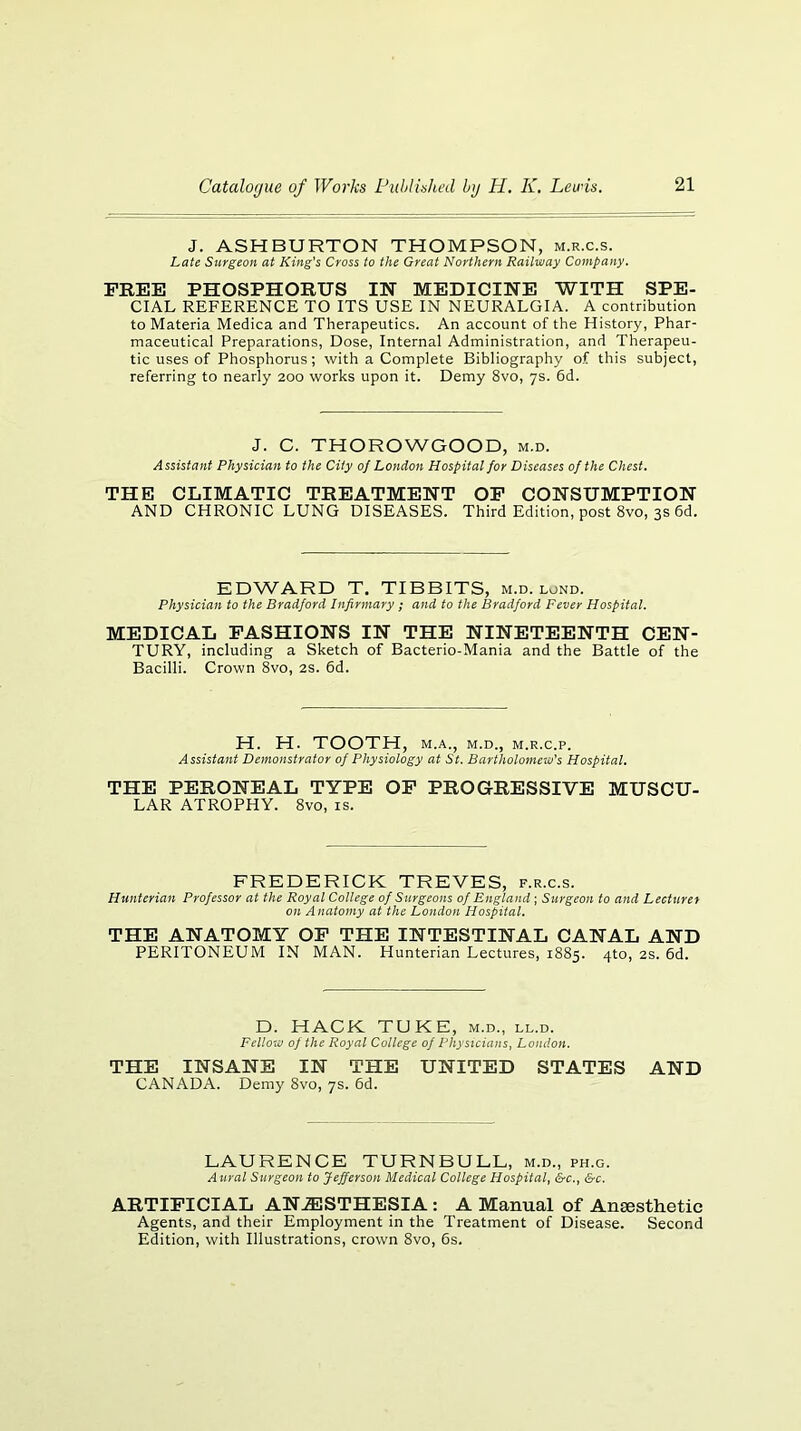 J. ASHBURTON THOMPSON, m.r.c.s. Late Surgeon at King's Cross to the Great Northern Railway Company. FREE PHOSPHORUS IN MEDICINE WITH SPE- CIAL REFERENCE TO ITS USE IN NEURALGIA. A contribution to Materia Medina and Therapeutics. An account of the History, Phar- maceutical Preparations, Dose, Internal Administration, and Therapeu- tic uses of Phosphorus; with a Complete Bibliography of this subject, referring to nearly 200 works upon it. Demy 8vo, ys. 6d. J. C. THOROWGOOD, m.d. Assistant Physician to the City oj London Hospital for Diseases of the Chest. THE CLIMATIC TREATMENT OP CONSUMPTION AND CHRONIC LUNG DISEASES. Third Edition, post 8vo, 3s 6d. EDWARD T. TIDBITS, m.d. lond. Physician to the Bradford Infirmary ; and to the Bradford Fever Hospital. MEDICAL FASHIONS IN THE NINETEENTH CEN- TURY, including a Sketch of Bacterio-Mania and the Battle of the Bacilli. Crown 8vo, 2S. 6d. H. H. TOOTH, M.A., M.D., M.R.C.P. Assistant Demonstrator of Physiology at St. Bartholomew's Hospital. THE PERONEAL TYPE OP PROGRESSIVE MUSCU- LAR ATROPHY. 8vo, is. FREDERICK TREVES, f.r.c.s. Hunterian Professor at the Royal College of Surgeons of England ; Surgeon to and Lecturer on Anatomy at the London Hospital. THE ANATOMY OP THE INTESTINAL CANAL AND PERITONEUM IN MAN. Hunterian Lectures, 1885. 4to, 2S. 6d. D. HACK TUKE, m.d., ll.d. Fellow of the Royal College of Physicians, London. THE INSANE IN THE UNITED STATES AND CANADA. Demy 8vo, ys. 6d. LAURENCE TURNBULL, m.d., ph.g. Aural Surgeon to Jefferson Medical College Hospital, &c., &c. ARTIFICIAL AN.31STHESIA : A Manual of Ansesthetic Agents, and their Employment in the Treatment of Disease. Second Edition, with Illustrations, crown 8vo, 6s.