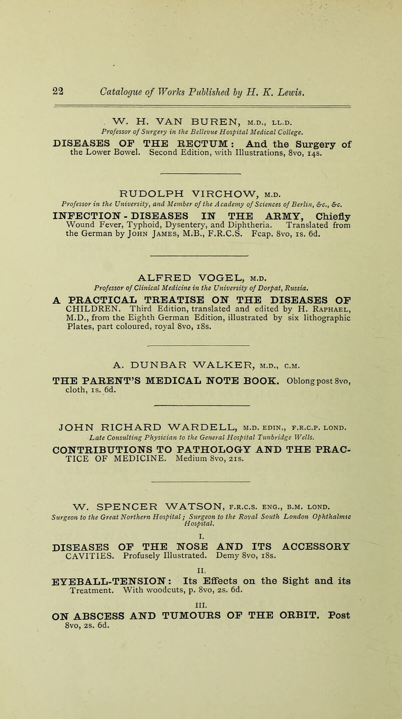 . W. H. VAN BUREN, m.d., ll.d. Professor of Surgery in the Bellevue Hospital Medical College. DISEASES OF THE RECTUM; And the Surgery of the Lower Bowel. Second Edition, with Illustrations, 8vo, 14s. RUDOLPH VIRCHOW, m.d. Professor in the University, and Member of the Academy of Sciences of Berlin, &c,, &c. INFECTION - DISEASES IN THE ARMY, Chiefly Wound Fever, Typhoid, Dysentery, and Diphtheria. Translated from the German by John James, M.B., F.R.C.S. Fcap. 8vo, is. 6d. ALFRED VOGEL, m.d. Professor of Clinical Medicine in the University of Dorp at, Russia. A PRACTICAL TREATISE ON THE DISEASES OF CHILDREN. Third Edition, translated and edited by H. Raphael, M.D., from the Eighth German Edition, illustrated by six lithographic Plates, part coloured, royal 8vo, i8s. A. DUNBAR WALKER, m.d., c.m. THE PARENT’S MEDICAL NOTE BOOK. Oblong post 8vo, cloth, IS. 6d. JOHN RICHARD WARDELL, m.d. edin., f.r.c.p. lond. Late Consulting Physician to the General Hospital Tunbridge Wells. CONTRIBUTIONS TO PATHOLOGY AND THE PRAC- TICE OF MEDICINE. Medium 8vo, 21s. W. SPENCER WATSON, f.r.c.s. eng., b.m. lond. Surgeon to the Great Northern Hospital; Surgeon to the Royal South London Ophthalmic Hospital. I. DISEASES OF THE NOSE AND ITS ACCESSORY CAVITIES. Profusely Illustrated. Demy 8vo, i8s. II. EYEBALL-TENSION: Its Effects on the Sight and its Treatment. With woodcuts, p. 8vo, 2S. 6d. III. ON ABSCESS AND TUMOURS OP THE ORBIT. Post 8vo, 2S. 6d.