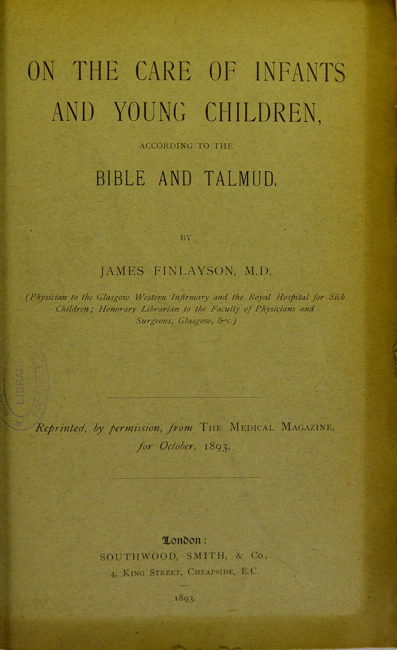 ON THE CARE OF INFANTS AND YOUNG CHILDREN, ACCORDING TO THE BIBLE AND TALMUD, JAMES FINLAYSON, M.D. (Physician to the Glasgow Weste}-ii Infinndry and the Royal Hospital for Sick Children; Honorary Librarian to the Faculty of Physicians and Surgeons, Glasgow, &r°c.) Reprinted, by permission, from The Medical Magazine, /or Odober, 1893. Xon&on: SOUTHWOOD, SMITH, \ Co, 4, Kino Street, Gheapside, l . ( t8i),v