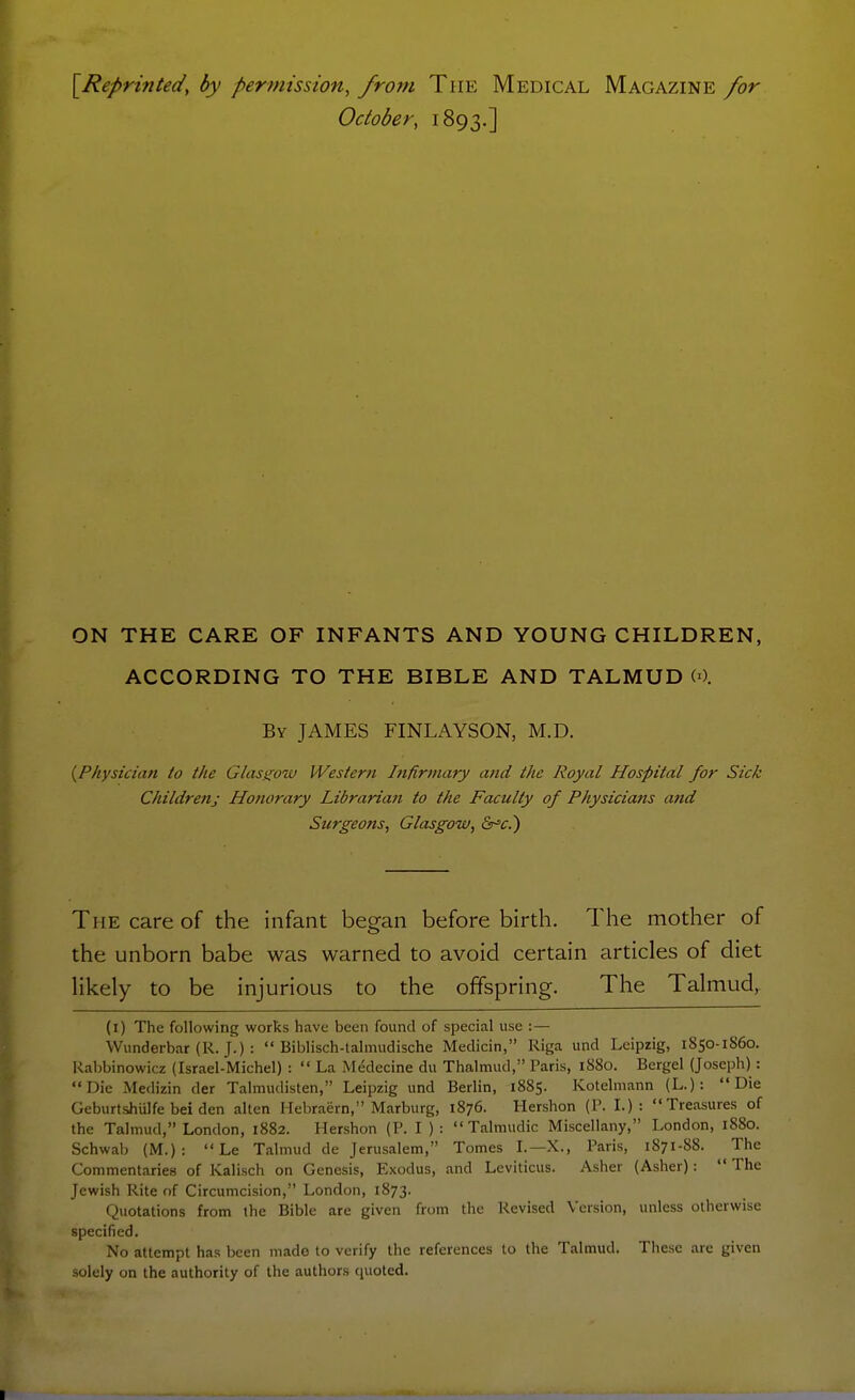 [Reprinted, by permission, from The Medical Magazine for October, 1893.] ON THE CARE OF INFANTS AND YOUNG CHILDREN, ACCORDING TO THE BIBLE AND TALMUD W. By JAMES FINLAYSON, M.D. {Physician to the Glasgow Westerti Infirmary and the Royal Hospital for Sick Childrettj Honorary Libranan to the Faculty of Physicians and Surgeons, Glasgow, &'c.) The care of the infant began before birth. The mother of the unborn babe was warned to avoid certain articles of diet likely to be injurious to the offspring. The Talmud, (i) The following works have been found of special use :— Wunderbar (R. J.) :  Biblisch-talmudische Medicin, Riga und Leipzig, 1850-1860. Kabbinowicz (Israel-Michel) :  La Medecine du Thalmud, Paris, 1880. Bergel (Joseph) : Die Medizin der Talmudisten, Leipzig und Berlin, 1885. Kotelmann (L.): Die GeburtsihUlfe bei den alten Hebraern, Marburg, 1876. Hershon (P. I.): Treasures of the Talmud, London, 1882. Hershon (P. I ) :  Talmudic Miscellany, London, 1880. Schwab (M.):  Le Talmud de Jerusalem, Tomes I.—X., Paris, 1871-88. The Commentaries of Kalisch on Genesis, Exodus, and Leviticus. Asher (Asher):  The Jewish Rite of Circumcision, London, 1873. Quotations from the Bible are given from the Revised Version, unless otherwise specified. No attempt has been made to verify the references to the Talmud. These are given solely on the authority of the authors quoted.