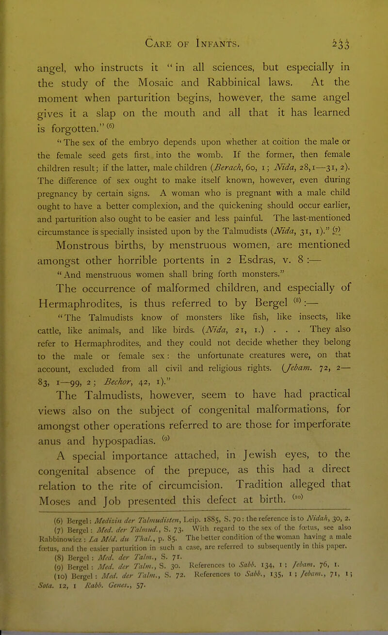 angel, who instructs it  in all sciences, but especially in the study of the Mosaic and Rabbinical laws. At the moment when parturition begins, however, the same angel gives it a slap on the mouth and all that it has learned is forgotten.  The sex of the embryo depends upon whether at coition the male or the female seed gets first into the womb. If the former, then female children result; if the latter, male children {Berach, 60, 1; Ntda, 28,1—31, 2). The difference of sex ought to make itself known, however, even during pregnancy by certain signs. A woman who is pregnant with a male child ought to have a better complexion, and the quickening should occur earlier, and parturition also ought to be easier and less painful. The last-mentioned circumstance is specially insisted upon by the Talmudists {Ntda, 31, i). W Monstrous births, by menstruous women, are mentioned amongst other horrible portents in 2 Esdras, v. 8 :— And menstruous women shall bring forth monsters. The occurrence of malformed children, and especially of Hermaphrodites, is thus referred to by Bergel ® :— The Talmudists know of monsters like fish, like insects, like cattle, like animals, and like birds. {Nida, 21, i.) . . . They also refer to Hermaphrodites, and they could not decide whether they belong to the male or female sex: the unfortunate creatures were, on that account, excluded from all civil and religious rights. (Jebam. 72, 2— 83, 1—99, 2; Bechor, 42, i). The Talmudists, however, seem to have had practical views also on the subject of congenital malformations, for amongst other operations referred to are those for imperforate anus and hypospadias. A special importance attached, in Jewish eyes, to the congenital absence of the prepuce, as this had a direct relation to the rite of circumcision. Tradition alleged that Moses and Job presented this defect at birth. (6) Bergel: Medizin der Talinudisten, Leip. 1885, S. 70: the reference is to Nidah, 30, 2. (7) Bergel: Med. der Talmud., S. 73- With regard to the sex of the fa-tus, see also Rabbinowicz : La Mc'd. du Thai., p. 85. The better condition of the woman having a male fcetus, and the easier parturition in such a case, are referred to subsequently in this paper. (8) Bergel : Med. der Talm., S. 7r. (9) Bergel : Med. der Talm., S. 30- References to Sabb. 134, i ; febam. 76, i. (10) Bergel: Med. der Talm., S. 72. References to Sabb., 135, i ; febam., 71, 1; Sola. 12, I A'rtM. Genes., S7-