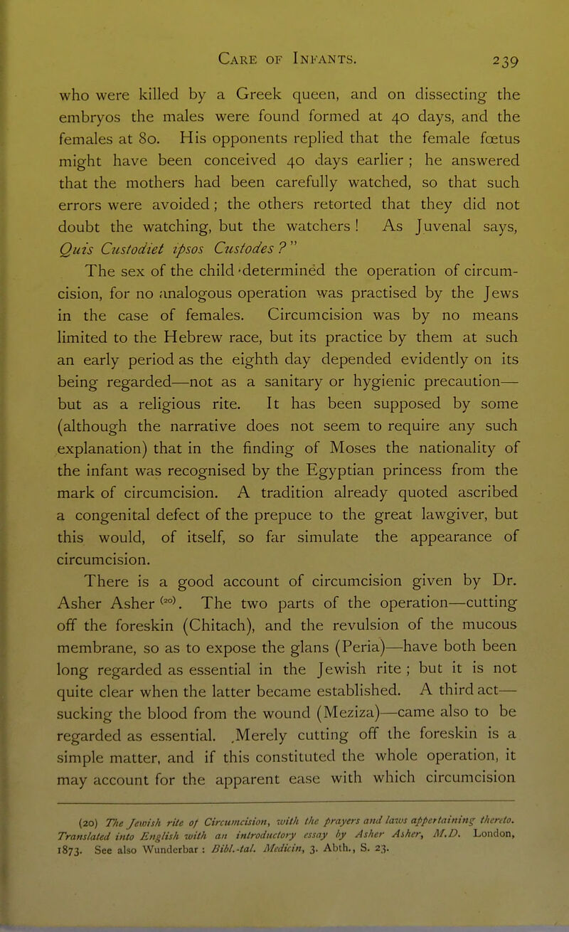 who were killed by a Greek queen, and on dissecting the embryos the males were found formed at 40 days, and the females at 80. His opponents replied that the female foetus might have been conceived 40 days earlier ; he answered that the mothers had been carefully watched, so that such errors were avoided; the others retorted that they did not doubt the watching, but the watchers ! As Juvenal says, Quis Custodiet ipsos Ciistodes ?  The sex of the child -determined the operation of circum- cision, for no analogous operation was practised by the Jews in the case of females. Circumcision was by no means limited to the Hebrew race, but its practice by them at such an early period as the eighth day depended evidently on its being regarded—not as a sanitary or hygienic precaution— but as a religious rite. It has been supposed by some (although the narrative does not seem to require any such explanation) that in the finding of Moses the nationality of the infant was recognised by the Egyptian princess from the mark of circumcision. A tradition already quoted ascribed a congenital defect of the prepuce to the great lawgiver, but this would, of itself, so far simulate the appearance of circumcision. There is a good account of circumcision given by Dr. Asher Asher . The two parts of the operation—cutting off the foreskin (Chitach), and the revulsion of the mucous membrane, so as to expose the glans (Peria)—have both been long regarded as essential in the Jewish rite ; but it is not quite clear when the latter became established. A third act— sucking the blood from the wound (Meziza)—came also to be regarded as essential. .Merely cutting off the foreskin is a simple matter, and if this constituted the whole operation, it may account for the apparent ease with which circumcision (20) T/te Jewish rite of Circumcision, with the prayers and laws appertaining thereto. Translated into English with an introductory essay by Asher Asher, M.D. London, 1873. See also Wundcrbar : Bibl.-tal. Medicin, 3. Abth., S. 23.