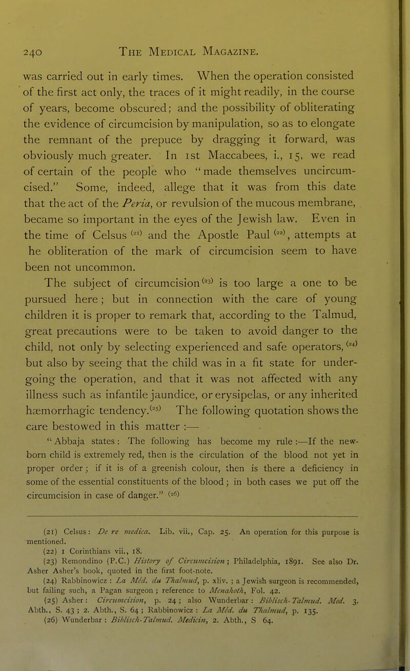 was carried out in early times. When the operation consisted of the first act only, the traces of it might readily, in the course of years, become obscured; and the possibility of obliterating the evidence of circumcision by manipulation, so as to elongate the remnant of the prepuce by dragging it forward, was obviously much greater. In ist Maccabees, i., 15, we read of certain of the people who  made themselves uncircum- cised. Some, indeed, allege that it was from this date that the act of the Peria, or revulsion of the mucous membrane, became so important in the eyes of the Jewish law. Even in the time of Celsus ^^'^ and the Aposde Paul , attempts at he obliteration of the mark of circumcision seem to have been not uncommon. The subject of circumcision ^^^^ is too large a one to be pursued here; but in connection with the care of young children it is proper to remark that, according to the Talmud, great precautions were to be taken to avoid danger to the child, not only by selecting experienced and safe operators, ^^^^ but also by seeing that the child was in a fit state for under- going the operation, and that it was not affected with any illness such as infantile jaundice, or erysipelas, or any inherited hgemorrhagic tendency.^^^^ The following quotation shows the care bestowed in this matter :—  Abbaja states : The following has become my rule :—If the new- born child is extremely red, then is the circulation of the blood not yet in proper order; if it is of a greenish colour, then is there a deficiency in some of the essential constituents of the blood ; in both cases we put off the circumcision in case of danger. (21) Celsus: Dc re niedica. Lib. vii., Cap. 25. An operation for this purpose is mentioned. (22) I Corinthians vii., 18. (23) Remondino (P.C.) History of Circumcision; Philadelphia, 1891. See also Dr. Asher Asher's book, quoted in the first foot-note. (24) Rabbinowicz : La MM. du Thabnud, p. xliv. ; a Jewish surgeon is recommended, but failing such, a Pagan surgeon ; reference to Mcnahoth, Fol. 42. (25) Asher: Circumcision, p. 24; also Wunderbar: Biblisch-Talmud. Med. 3. Abth., S. 43 ; 2. Abth., S. 64; Rabbinowicz : La Mt'd. du Thalmud, p. 135. (26) Wunderbar : Biblisch-Talmud. Mediciu, 2. Abth., S 64.