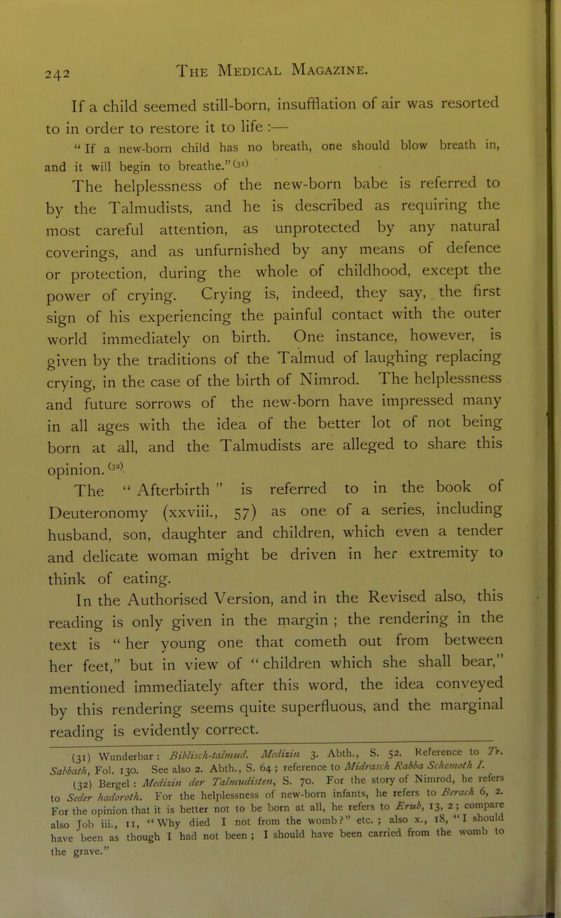If a child seemed still-born, insufflation of air was resorted to in order to restore it to life :— If a new-born child has no breath, one should blow breath in, and it will begin to breathe. The helplessness of the new-born babe is referred to by the Talmudists, and he is described as requiring the most careful attention, as unprotected by any natural coverings, and as unfurnished by any means of defence or protection, during the whole of childhood, except the power of crying. Crying is, indeed, they say, the first sign of his experiencing the painful contact with the outer world immediately on birth. One instance, however, is given by the traditions of the Talmud of laughing replacing crying, in the case of the birth of Nimrod. The helplessness and future sorrows of the new-born have impressed many in all ages with the idea of the better lot of not being born at all, and the Talmudists are alleged to share this opinion. ^3^^- The Afterbirth is referred to in the book of Deuteronomy (xxviii., 57) as one of a series, including husband, son, daughter and children, which even a tender and delicate woman might be driven in her extremity to think of eating. In the Authorised Version, and in the Revised also, this reading is only given in the margin ; the rendering in the text is her young one that cometh out from between her feet, but in view of children which she shall bear, mentioned immediately after this word, the idea conveyed by this rendering seems quite superfluous, and the marginal reading is evidently correct. (31) Wunderbar: Bihlisch-talmud. Medizin 3. Abth., S. 52. Reference to 7>. Sabbath, Fol. 130. See also 2. Abth., S. 64 ; reference to Midrasch Rabba Schcinoth I. (32) Bergel : Medizin der Tahnudislen, S. 70. For the story of Nimrod, he refers to Seder hadoroth. For the helplessness of new-born infants, he refers to Berach 6, 2. For the opinion that it is better not to be born at all, he refers to Ertib, 13, 2; compare also Job iii., II, Why died I not from the womb? etc.; also x., 18, I should have been as though I had not been ; I should have been carried from the womb to the grave.