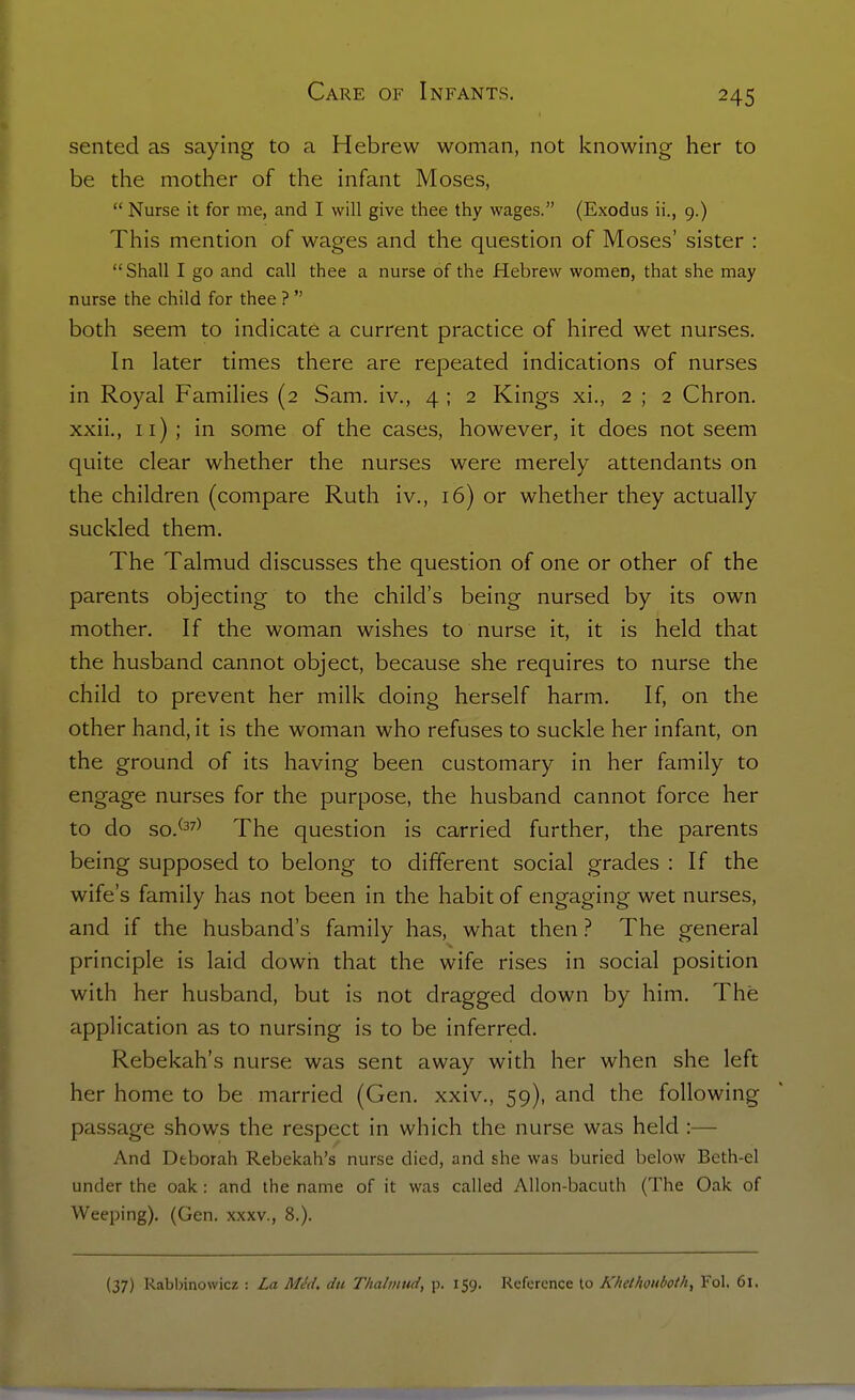 sented as saying to a Hebrew woman, not knowing her to be the mother of the infant Moses, Nurse it for me, and I will give thee thy wages. (Exodus ii., 9.) This mention of wages and the question of Moses' sister : Shall I go and call thee a nurse of the Hebrew women, that she may nurse the child for thee ? both seem to indicate a current practice of hired wet nurses. In later times there are repeated indications of nurses in Royal Families (2 Sam. iv., 4 ; 2 Kings xi., 2 ; 2 Chron, xxii., 11); in some of the cases, however, it does not seem quite clear whether the nurses were merely attendants on the children (compare Ruth iv., 16) or whether they actually suckled them. The Talmud discusses the question of one or other of the parents objecting to the child's being nursed by its own mother. If the woman wishes to nurse it, it is held that the husband cannot object, because she requires to nurse the child to prevent her milk doing herself harm. If, on the other hand, it is the woman who refuses to suckle her infant, on the ground of its having been customary in her family to engage nurses for the purpose, the husband cannot force her to do so.^37) question is carried further, the parents being supposed to belong to different social grades : If the wife's family has not been in the habit of engaging wet nurses, and if the husband's family has, what then ? The general principle is laid dowh that the wife rises in social position with her husband, but is not dragged down by him. The application as to nursing is to be inferred. Rebekah's nurse was sent away with her when she left her home to be married (Gen. xxiv., 59), and the following passage shows the respect in which the nurse was held :— And Deborah Rebekah's nurse died, and she was buried below Beth-el under the oak: and the name of it was called Allon-bacuth (The Oak of Weeping). (Gen. xxxv., 8.).