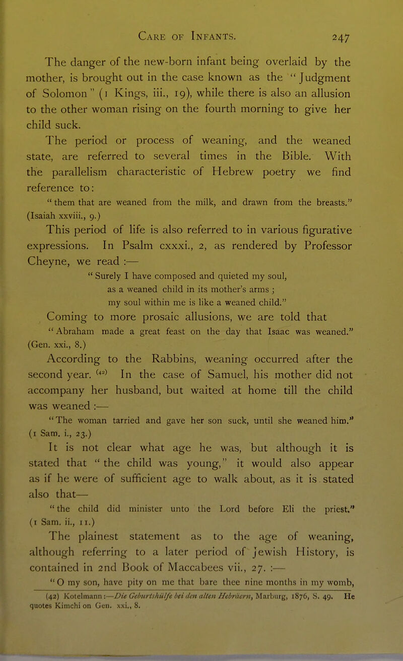 The danger of the new-born infant being overlaid by the mother, is brought out in the case known as the Judgment of Solomon (1 Kings, iii., 19), while there is also an allusion to the other woman rising on the fourth morning to give her child suck. The period or process of weaning, and the weaned state, are referred to several times in the Bible. With the parallelism characteristic of Hebrew poetry we find reference to: them that are weaned from the milk, and drawn from the breasts. (Isaiah xxviii., 9.) This period of life is also referred to in various figurative expressions. In Psalm cxxxi., 2, as rendered by Professor Cheyne, we read :— Surely I have composed and quieted my soul, as a weaned child in its mother's arms ; my soul within me is like a weaned child. Coming to more prosaic allusions, we are told that Abraham made a great feast on the day that Isaac was weaned. (Gen. xxi., 8.) According to the Rabbins, weaning occurred after the second year. ^'♦''^ In the case of Samuel, his mother did not accompany her husband, but waited at home till the child was weaned :— The woman tarried and gave her son suck, until she weaned him. (i Sam. i., 23.) It is not clear what age he was, but although it is stated that the child was young, it would also appear as if he were of sufficient age to walk about, as it is stated also that— the child did minister unto the Lord before Eli the priest. (i Sam. ii., 11.) The plainest statement as to the age of weaning, although referring to a later period of Jewish History, is contained in 2nd Book of Maccabees vii., 27. :— O my son, have pity on me that bare thee nine months in my womb, (42) Koteltnann:—Die Gelinrtshiil/e bet dm alien Hebriiem, Ma.r:h\\xg, 1876, S. 49. He quotes Kimchi on Gen. xxi,, 8.