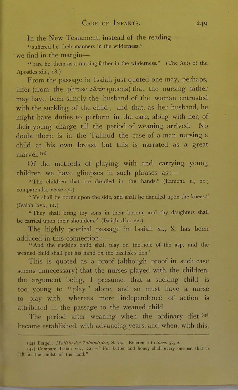 In the New Testament, instead of the reading— suffered he their manners in the wilderness, we find in the margin— ''bare he them as a nursing-father in the wilderness. (The Acts of the Apostles xiii., i8.) From the passage in Isaiah just quoted one may, perhaps, infer (from the phrase ^Mr queens) that the nursing father may have been simply the husband of the woman entrusted with the suckling of the child ; and that, as her husband, he might have duties to perform in the care, along with her, of their young charge till the period of weaning arrived. No doubt there is in the Talmud the case of a man nursing a child at his own breast, but this is narrated as a great marvel. Of the methods of playing with and carrying young children we have glimpses in such phrases as :— The children that are dandled in the hands. (Lament, ii., 20; compare also verse 22.) Ye shall be borne upon the side, and shall be dandled upon the knees. (Isaiah Ixvi., 12.) They shall bring thy sons in their bosom, and thy daughters shall be carried upon their shoulders. (Isaiah xlix., 22.) The highly poetical passage in Isaiah xi., 8, has been adduced in this connection :— And the sucking child shall play on the hole of the asp, and the weaned child shall put his hand on the basilisk's den. This is quoted as a proof (although proof in such case seems unnecessary) that the nurses played with the children, the argument being, I presume, that a sucking child is too young to play alone, and so must have a nurse to play with, whereas more independence of action is attributed in the passage to the weaned child. The period after weaning when the ordinary diet ^■'^^ became established, with advancing years, and when, with this, (44) Bcrgel : Medhin der Tn/iiiudisleii, S. 74. Reference to Sab/i. 53, 2. (45) Compare Isaiah vii., 22:—For butter and honey shall every one eat that is left in the midst of the land.