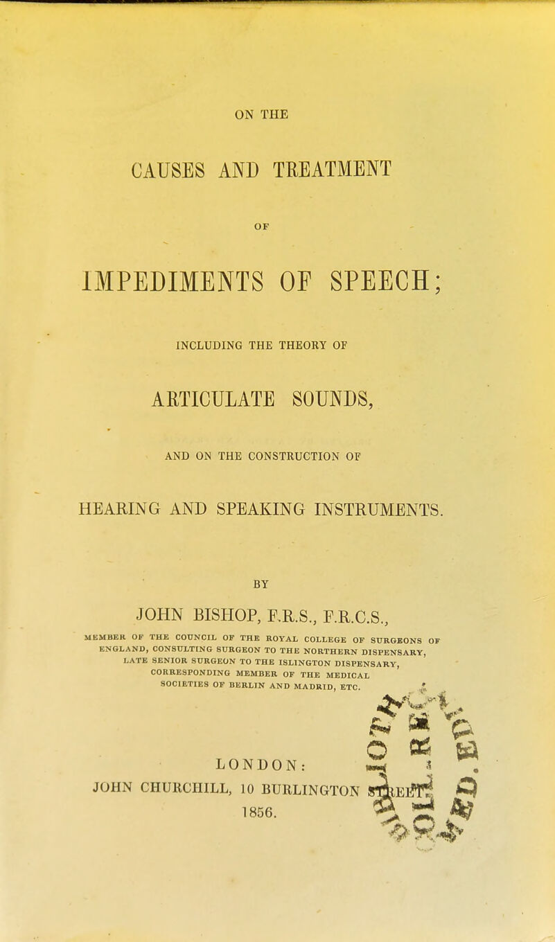 ON THE CAUSES AND TREATMENT OF IMPEDIMENTS OF SPEECH; INCLUDING THE THEORY OF ARTICULATE SOUNDS, AND ON THE CONSTRUCTION OF HEARING AND SPEAKING INSTRUMENTS. BY JOHN BISHOP, E.R.S., F.R.C.S., MEMBER OF THE COUNCIL OF THE ROYAL COLLEGE OF SURGEONS OF ENGLAND, CONSULTING SURGEON TO THE NORTHERN DISPENSARY, LATE SENIOR SURGEON TO THE ISLINGTON DISPENSARY, CORRESPONDING MEMBER OF THE MEDICAL SOCIETIES OF BERLIN AND MADRID, ETC. ,i © * 6 LONDON: S JOHN CHURCHILL, 10 BURLINGTON SgEtffl! * 2r A