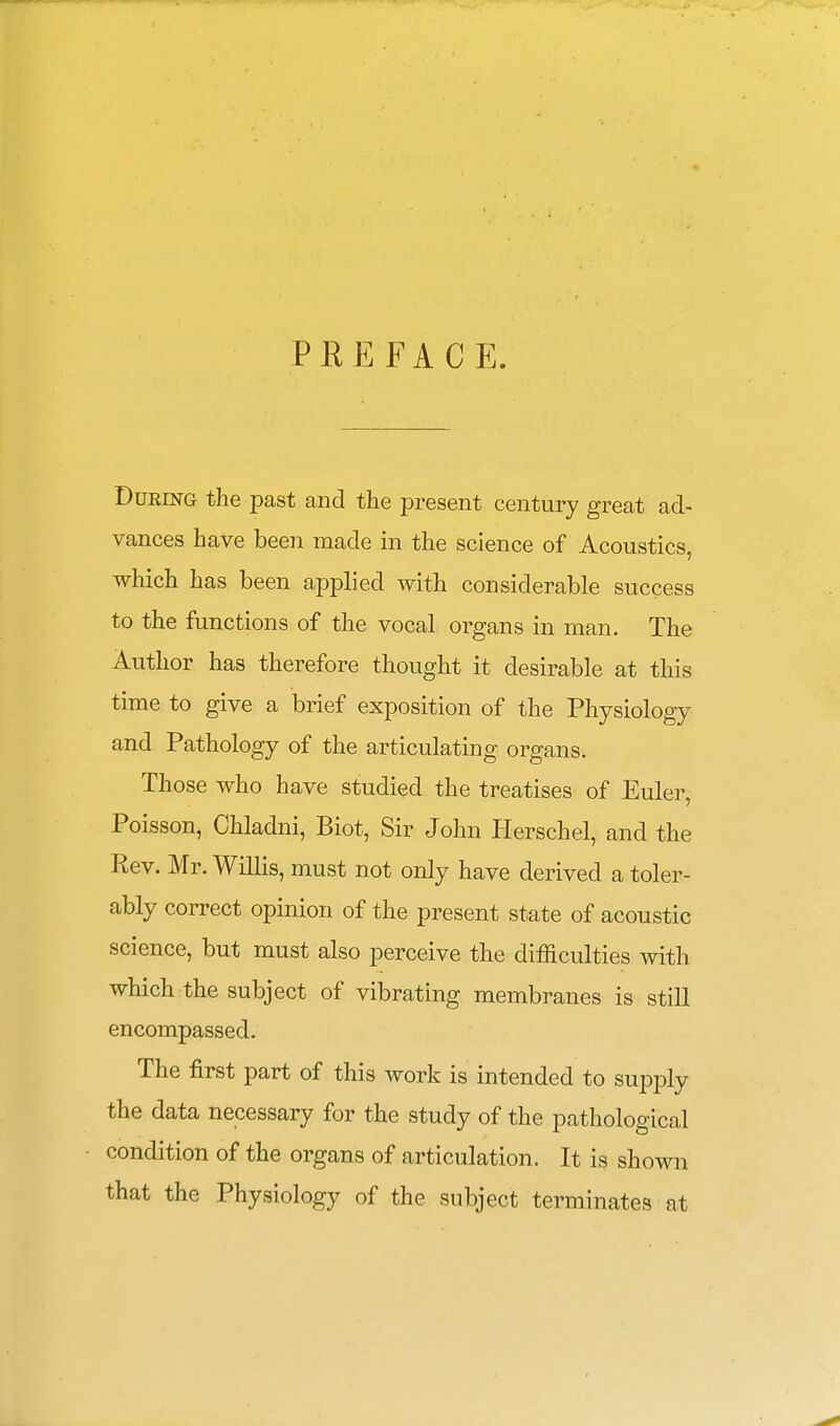 PREFACE. During the past and the present century great ad- vances have been made in the science of Acoustics, which has been applied with considerable success to the functions of the vocal organs in man. The Author has therefore thought it desirable at this time to give a brief exposition of the Physiology and Pathology of the articulating organs. Those who have studied the treatises of Euler, Poisson, Chladni, Biot, Sir John Herschel, and the Rev. Mr. Willis, must not only have derived a toler- ably correct opinion of the present state of acoustic science, but must also perceive the difficulties with which the subject of vibrating membranes is still encompassed. The first part of this work is intended to supply the data necessary for the study of the pathological condition of the organs of articulation. It is shown that the Physiology of the subject terminates at