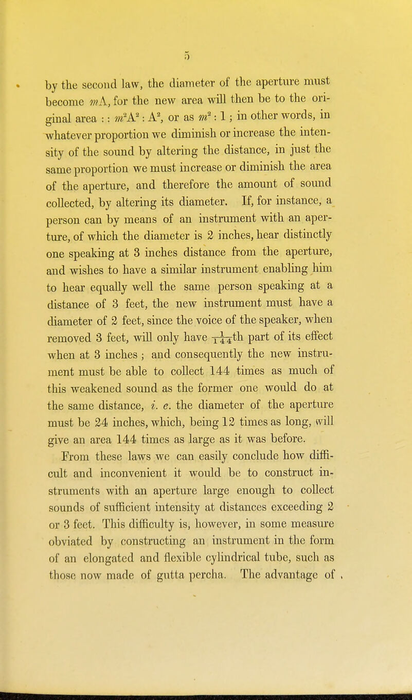 by the second law, the diameter of the aperture must become wA, for the new area will then be to the ori- ginal area :: m2A2: A2, or as m2:1; in other words, in whatever proportion we diminish or increase the inten- sity of the sound by altering the distance, in just the same proportion we must increase or diminish the area of the aperture, and therefore the amount of sound collected, by altering its diameter. If, for instance, a person can by means of an instrument with an aper- ture, of which the diameter is 2 inches, hear distinctly one speaking at 3 inches distance from the aperture, and wishes to have a similar instrument enabling him to hear equally well the same person speaking at a distance of 3 feet, the new instrument must have a diameter of 2 feet, since the voice of the speaker, when removed 3 feet, will only have T44tn Part °f its em3ct when at 3 inches ; and consequently the new instru- ment must be able to collect 144 times as much of this weakened sound as the former one would do at the same distance, i. e. the diameter of the aperture must be 24 inches, which, being 12 times as long, will give an area 144 times as large as it was before. From these laws we can easily conclude how diffi- cult and inconvenient it would be to construct in- struments with an aperture large enough to collect sounds of sufficient intensity at distances exceeding 2 or 3 feet. This difficulty is, however, in some measure obviated by constructing an instrument in the form of an elongated and flexible cylindrical tube, such as those now made of gutta percha. The advantage of ,