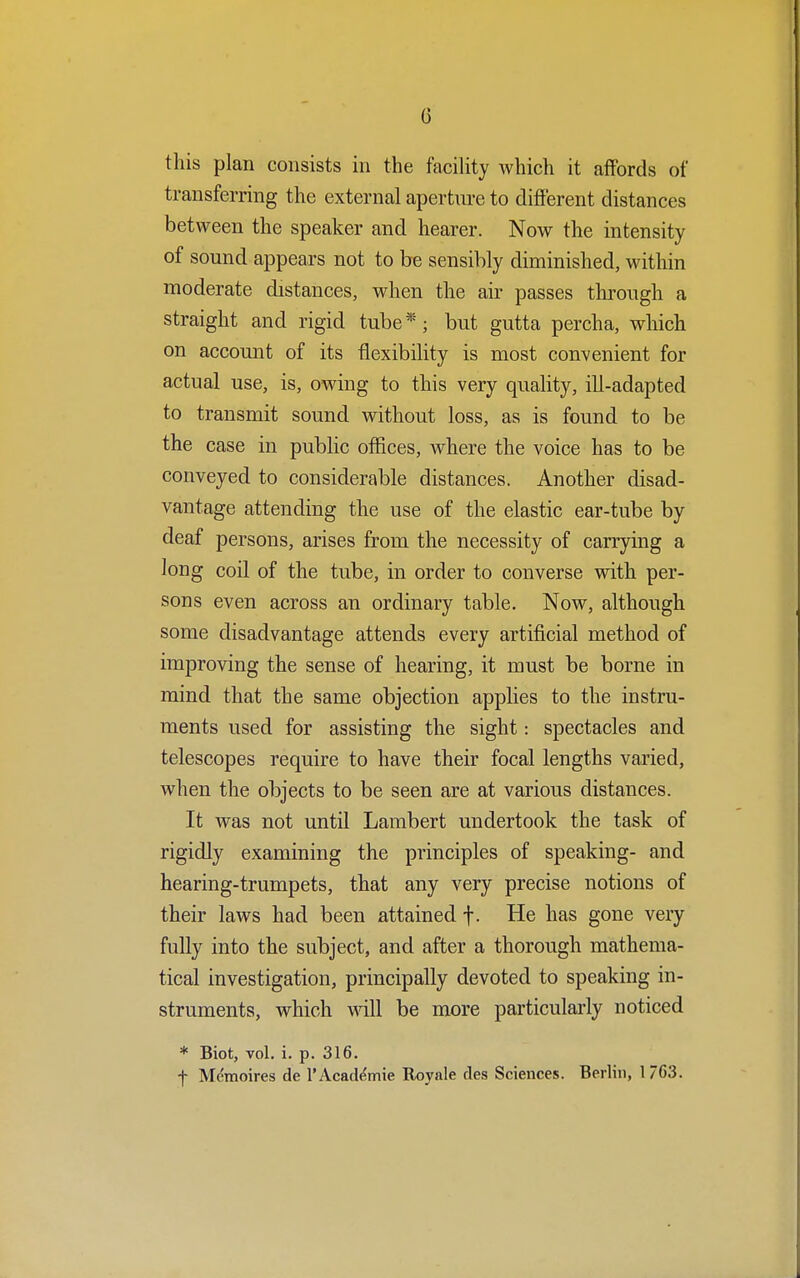 this plan consists in the facility which it affords of transferring the external aperture to different distances between the speaker and hearer. Now the intensity of sound appears not to be sensibly diminished, within moderate distances, when the air passes through a straight and rigid tube*; but gutta percha, which on account of its flexibility is most convenient for actual use, is, owing to this very quality, ill-adapted to transmit sound without loss, as is found to be the case in public offices, where the voice has to be conveyed to considerable distances. Another disad- vantage attending the use of the elastic ear-tube by deaf persons, arises from the necessity of carrying a long coil of the tube, in order to converse with per- sons even across an ordinary table. Now, although some disadvantage attends every artificial method of improving the sense of hearing, it must be borne in mind that the same objection applies to the instru- ments used for assisting the sight: spectacles and telescopes require to have their focal lengths varied, when the objects to be seen are at various distances. It was not until Lambert undertook the task of rigidly examining the principles of speaking- and hearing-trumpets, that any very precise notions of their laws had been attained f. He has gone very fully into the subject, and after a thorough mathema- tical investigation, principally devoted to speaking in- struments, which will be more particularly noticed * Biot, vol. i. p. 316. f Memoires de l'Academie Royale des Sciences. Berlin, 1 76*3.