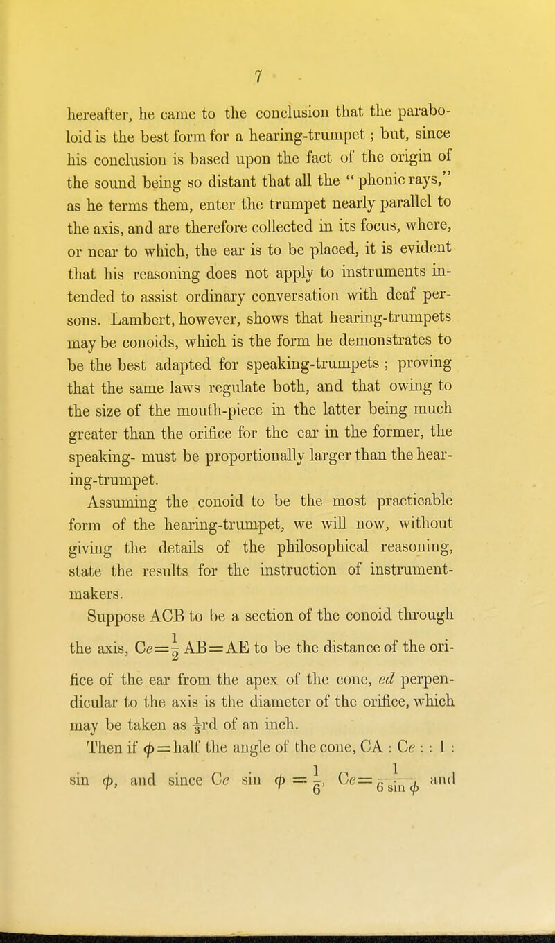 hereafter, he came to the conclusion that the parabo- loid is the best form for a hearing-trumpet; but, since his conclusion is based upon the fact of the origin of the sound being so distant that all the  phonic rays, as he terms them, enter the trumpet nearly parallel to the axis, and are therefore collected in its focus, where, or near to which, the ear is to be placed, it is evident that his reasoning does not apply to instruments in- tended to assist ordinary conversation with deaf per- sons. Lambert, however, shows that hearing-trumpets may be conoids, which is the form he demonstrates to be the best adapted for speaking-trumpets ; proving that the same laws regulate both, and that owing to the size of the mouth-piece in the latter being much greater than the orifice for the ear in the former, the speaking- must be proportionally larger than the hear- ing-trumpet. Assuming the conoid to be the most practicable form of the hearing-trumpet, we will now, without giving the details of the philosophical reasoning, state the results for the instruction of instrument- makers. Suppose ACB to be a section of the conoid through the axis, Ce=| AB=AE to be the distance of the ori- fice of the ear from the apex of the cone, ed perpen- dicular to the axis is the diameter of the orifice, which may be taken as ^rd of an inch. Then if ^> = half the angle of the cone, CA : Ce 11: sin cp, and since Cc sin ^> '=l Ce—.. j , and