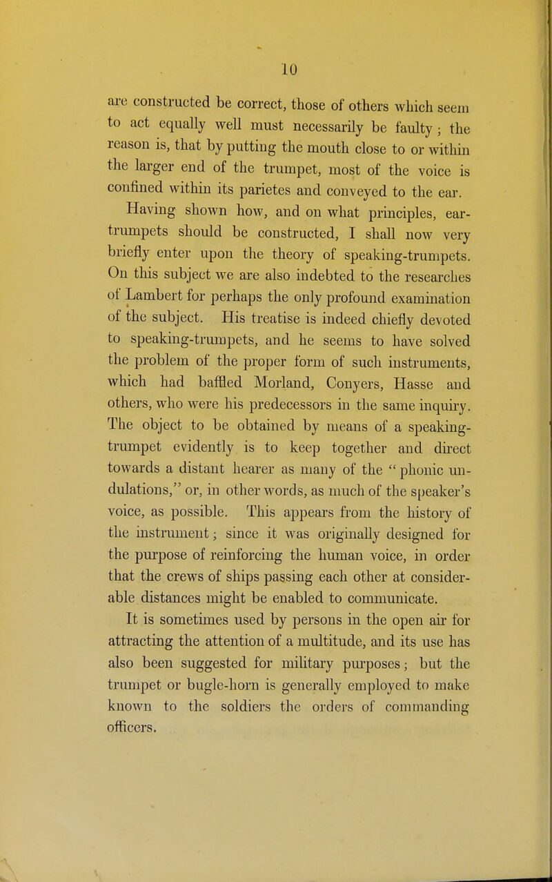 are constructed be correct, those of others which seem to act equally well must necessarily be faulty ; the reason is, that by putting the mouth close to or within the larger end of the trumpet, most of the voice is confined within its parietes and conveyed to the ear. Having shown how, and on what principles, ear- trumpets should be constructed, I shall now very briefly enter upon the theory of speaking-trumpets. On this subject we are also indebted to the researches of Lambert for perhaps the only profound examination of the subject. His treatise is indeed chiefly devoted to speaking-trumpets, and he seems to have solved the problem of the proper form of such instruments, which had baffled Morland, Conyers, Hasse and others, who were his predecessors in the same inquiry. The object to be obtained by means of a speaking- trumpet evidently is to keep together and direct towards a distant hearer as many of the  phonic un- dulations, or, in other words, as much of the speaker's voice, as possible. This appears from the history of the instrument; since it was originally designed for the purpose of reinforcing the human voice, in order that the crews of ships passing each other at consider- able distances might be enabled to communicate. It is sometimes used by persons in the open air for attracting the attention of a multitude, and its use has also been suggested for military purposes; but the trumpet or bugle-horn is generally employed to make known to the soldiers the orders of commanding officers.