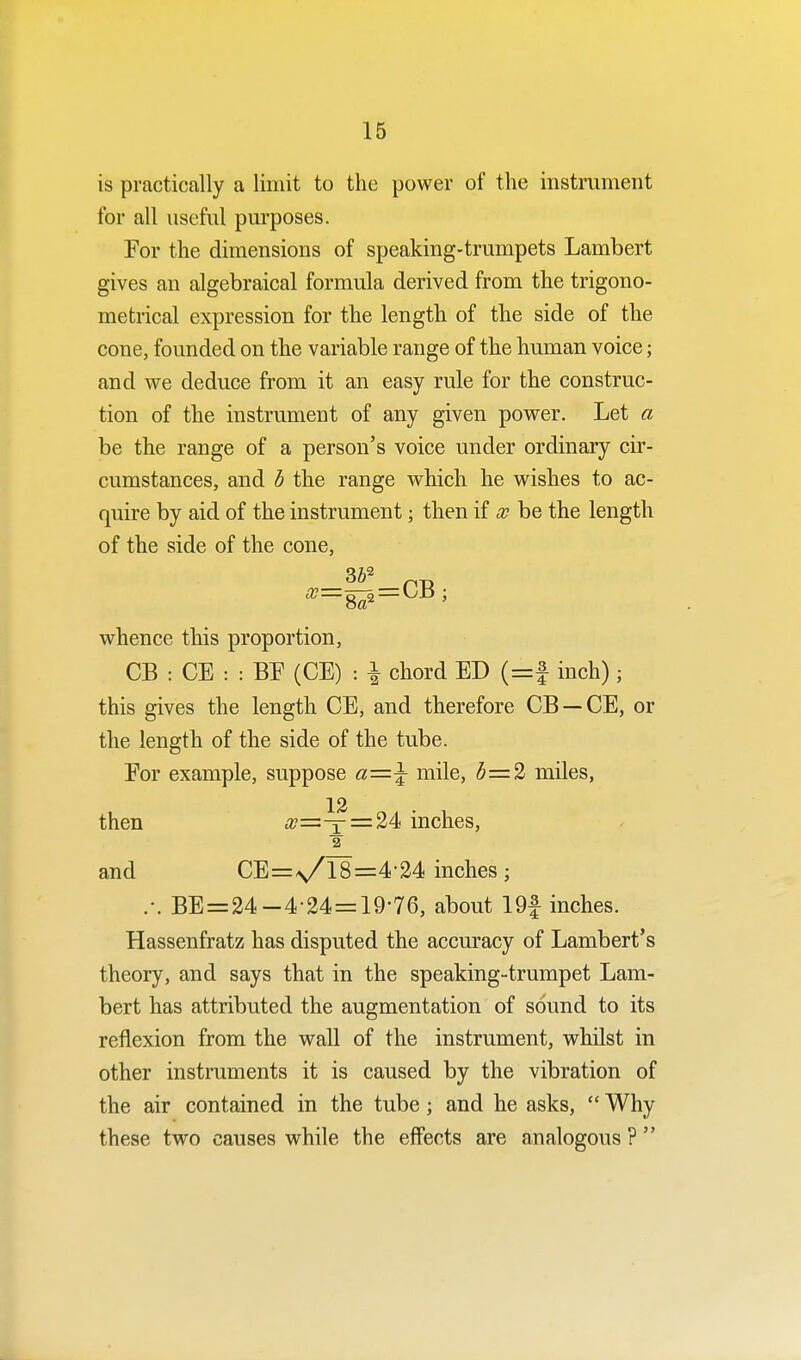 is practically a limit to the power of the instrument for all useful purposes. For the dimensions of speaking-trumpets Lambert gives an algebraical formula derived from the trigono- metrical expression for the length of the side of the cone, founded on the variable range of the human voice; and we deduce from it an easy rule for the construc- tion of the instrument of any given power. Let a be the range of a person's voice under ordinary cir- cumstances, and b the range which he wishes to ac- quire by aid of the instrument; then if x be the length of the side of the cone, whence this proportion, CB : CE : : BF (CE) : \ chord ED (=£ inch); this gives the length CE, and therefore CB —CE, or the length of the side of the tube. For example, suppose a—\ mile, 6=2 miles, then #=^=24 inches, 2 and CE=N/18=4'24 inches; .-. BE=24-4-24 = 19-76, about 19f inches. Hassenfratz has disputed the accuracy of Lambert's theory, and says that in the speaking-trumpet Lam- bert has attributed the augmentation of sound to its reflexion from the wall of the instrument, whilst in other instruments it is caused by the vibration of the air contained in the tube; and he asks,  Why these two causes while the effects are analogous ? 