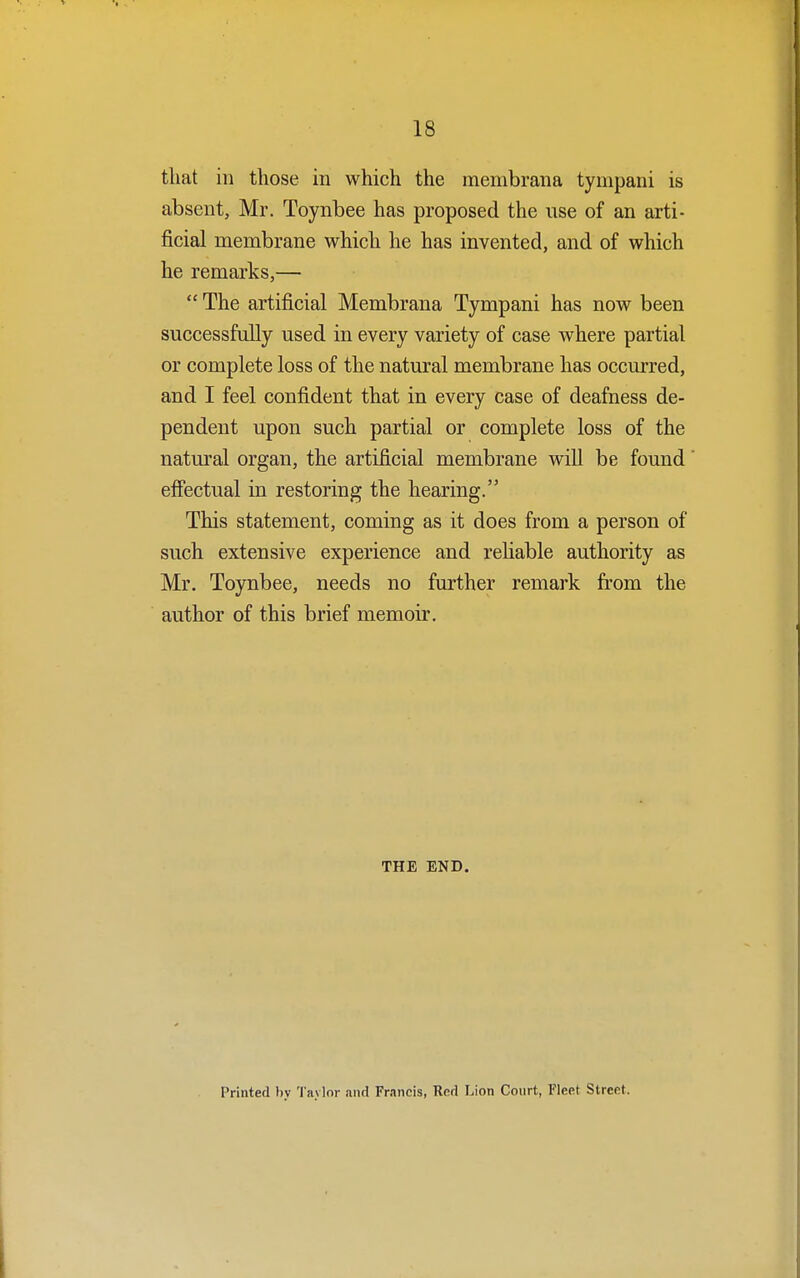 that in those in which the membrana tympani is absent, Mr. Toynbee has proposed the use of an arti- ficial membrane which he has invented, and of which he remarks,—  The artificial Membrana Tympani has now been successfully used in every variety of case where partial or complete loss of the natural membrane has occurred, and I feel confident that in every case of deafness de- pendent upon such partial or complete loss of the natural organ, the artificial membrane will be found effectual in restoring the hearing. This statement, coming as it does from a person of such extensive experience and reliable authority as Mr. Toynbee, needs no further remark from the author of this brief memoir. THE END. Printed by Taylor and Francis, Red Lion Court, Fleet Street.