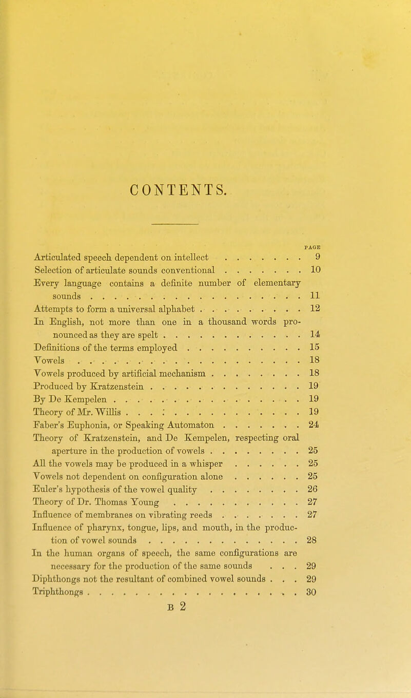 CONTENTS. PAGE Articulated speech, dependent on intellect 9 Selection of articulate sounds conventional 10 Every language contains a definite number of elementary sounds 11 Attempts to form a universal alphabet . .... . . . . 12 In English, not more than one in a thousand words pro- nounced as they are spelt 14 Definitions of the terms employed 15 Vowels ........... 18 Vowels produced by artificial mechanism 18 Produced by Xratzenstein 19 By De Kempelen 19 Theory of Mr. Willis . . . : 19 Faber's Euphonia, or Speaking Automaton 24 Theory of Kratzenstein, and De Kempelen, respecting oral aperture in the production of vowels 25 All the vowels may be produced in a whisper 25 Vowels not dependent on configuration alone 25 Euler's hypothesis of the vowel quality 26 Theory of Dr. Thomas Young 27 Influence of membranes on vibrating reeds ....... 27 Influence of pharynx, tongue, Hps, and mouth, in the produc- tion of vowel sounds 28 In the human organs of speech, the same configurations are necessary for the production of the same sounds ... 29 Diphthongs not the resultant of combined vowel sounds ... 29 Triphthongs . 30 B 2
