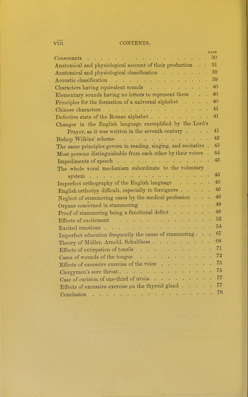 PAGE Consonants 30 Anatomical and physiological account of their production . . 31 Anatomical and physiological classification 39 Acoustic classification 39 Characters having equivalent sounds 40 Elementary sounds having no letters to represent them . . 40 Principles for the formation of a universal alphabet .... 40 Chinese characters 41 Defective state of the Roman alphabet 41 Changes in the English language exemplified by the Lord's Prayer, as it was written in the seventh century .... 41 Bishop Wilkins' scheme 42 The same principles govern in reading, singing, and recitative . 43 Most persons distinguishable from each other by their voices . 44 Impediments of speech 45 The whole vocal mechanism subordinate to the voluntary system 45 Imperfect orthography of the English language 46 English orthoepy difficult, especially to foreigners 46 Neglect of stammering cases by the medical profession ... 46 Organs concerned in stammering 48 Proof of stammering being a functional defect 48 Effects of excitement 52 Excited emotions 54 Imperfect education frequently the cause of stammering... 67 Theory of Muller, Arnold, Schxdthess 68 Effects of extirpation of tonsils 71 Cases of wounds of the tongue 72 Effects of excessive exercise of the voice 75 Clergymen's sore throat 75 Case of excision of one-third of uvula 77 Effects of excessive exercise on the thyroid gland 77 Conclusion 78