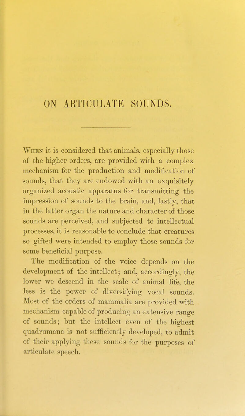 ON ARTICULATE SOUNDS. When it is considered that animals, especially those of the higher orders, are provided with a complex mechanism for the production and modification of sounds, that they are endowed with an exquisitely organized acoustic apparatus for transmitting the impression of sounds to the brain, and, lastly, that in the latter organ the nature and character of those sounds are perceived, and subjected to intellectual processes, it is reasonable to conclude that creatures so gifted were intended to employ those sounds for some beneficial purpose. The modification of the voice depends on the development of the intellect; and, accordingly, the lower we descend in the scale of animal life, the less is the power of diversifying vocal sounds. Most of the orders of mammalia are provided with mechanism capable of producing an extensive range of sounds; but the intellect even of the highest quadrumana is not sufficiently developed, to admit of their applying these sounds for the purposes of articulate speech.