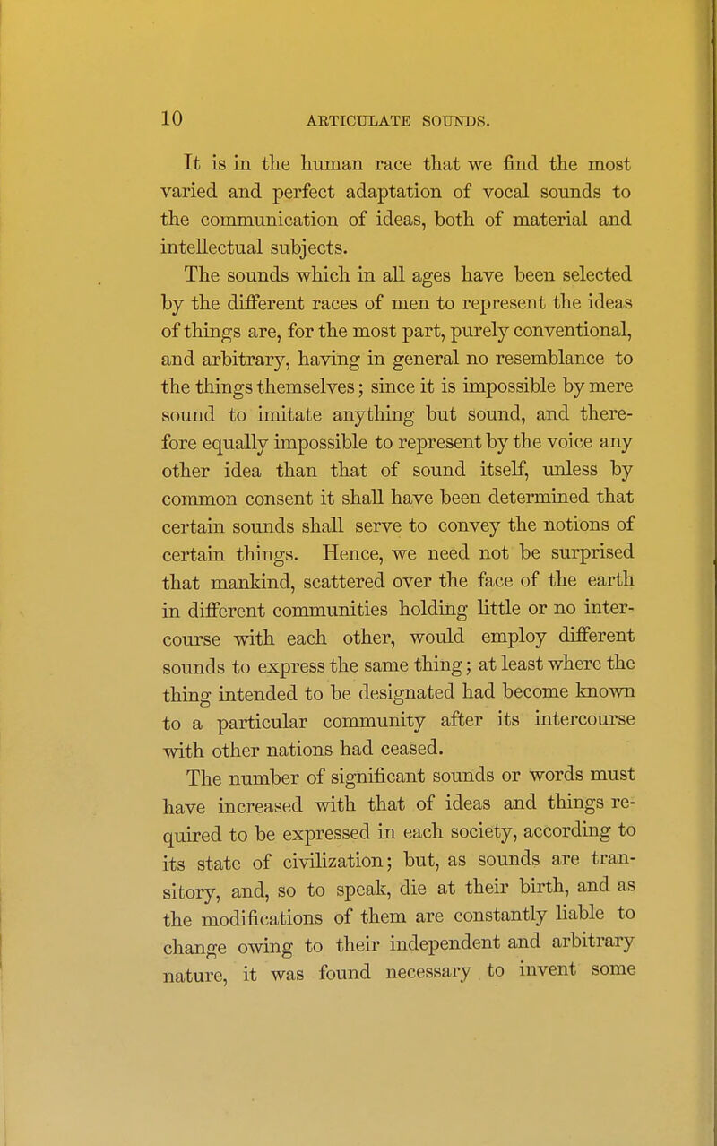 It is in the human race that we find the most varied and perfect adaptation of vocal sounds to the communication of ideas, both of material and intellectual subjects. The sounds which in all ages have been selected by the different races of men to represent the ideas of things are, for the most part, purely conventional, and arbitrary, having in general no resemblance to the things themselves; since it is impossible by mere sound to imitate anything but sound, and there- fore equally impossible to represent by the voice any other idea than that of sound itself, unless by common consent it shall have been determined that certain sounds shall serve to convey the notions of certain things. Hence, we need not be surprised that mankind, scattered over the face of the earth in different communities holding little or no inter- course with each other, would employ different sounds to express the same thing; at least where the thing intended to be designated had become known to a particular community after its intercourse with other nations had ceased. The number of significant sounds or words must have increased with that of ideas and things re- quired to be expressed in each society, according to its state of civilization; but, as sounds are tran- sitory, and, so to speak, die at their birth, and as the modifications of them are constantly liable to change owing to their independent and arbitrary nature, it was found necessary to invent some