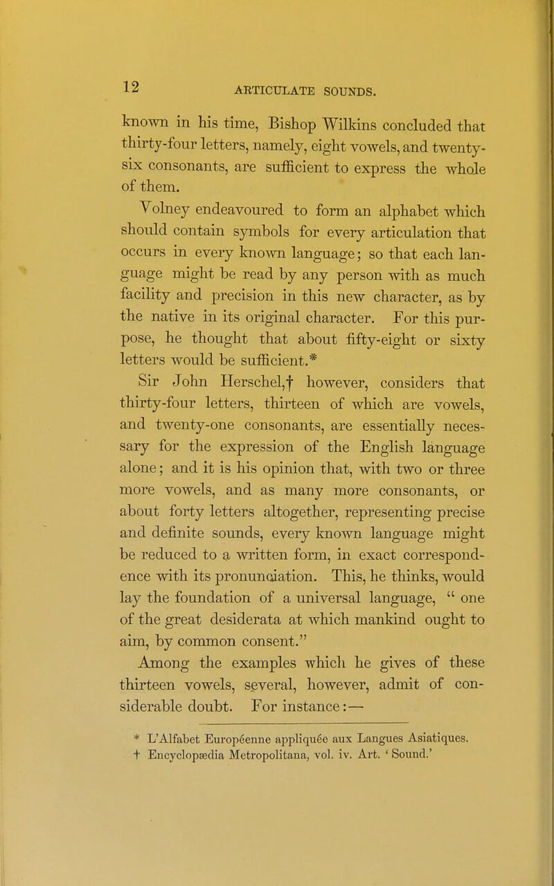 known in his time, Bishop Wilkins concluded that thirty-four letters, namely, eight vowels, and twenty- six consonants, are sufficient to express the whole of them. Volney endeavoured to form an alphabet which should contain symbols for every articulation that occurs in every known language; so that each lan- guage might be read by any person with as much facility and precision in this new character, as by the native in its original character. For this pur- pose, he thought that about fifty-eight or sixty letters would be sufficient.* Sir John Herschel,f however, considers that thirty-four letters, thirteen of which are vowels, and twenty-one consonants, are essentially neces- sary for the expression of the English language alone; and it is his opinion that, with two or three more vowels, and as many more consonants, or about forty letters altogether, representing precise and definite sounds, every known language might be reduced to a written form, in exact correspond- ence with its pronunciation. This, he thinks, would lay the foundation of a universal language,  one of the great desiderata at which mankind ought to aim, by common consent. Among the examples which he gives of these thirteen vowels, several, however, admit of con- siderable doubt. For instance:— * L'Alfabet Europeenne appliqu6e aux Langues Asiatiques. t Encyclopaedia Metropolitana, vol. iv. Art. ' Sound.'