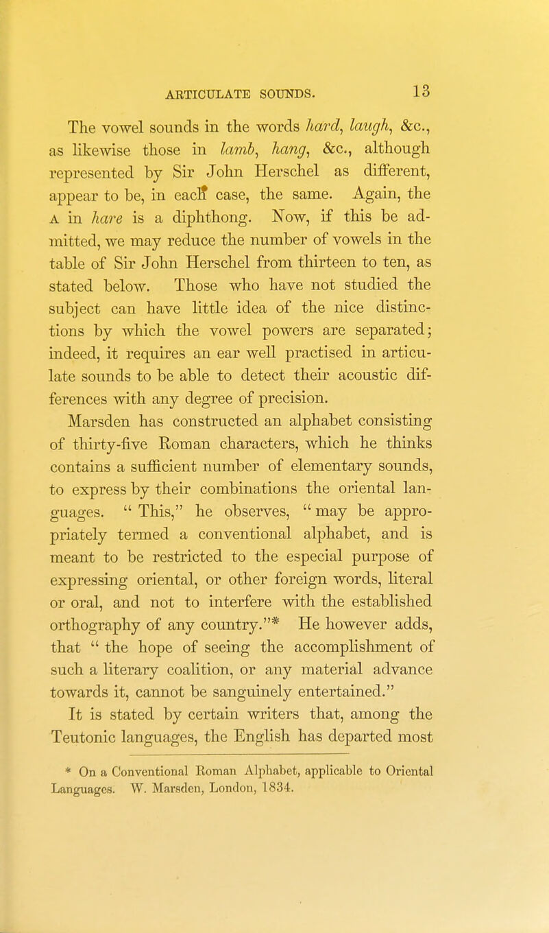 The vowel sounds in the words hard, laugh, &c, as likewise those in lamb, hang, &c., although represented by Sir John Herschel as different, appear to be, in eacn* case, the same. Again, the a in hare is a diphthong. Now, if this be ad- mitted, we may reduce the number of vowels in the table of Sir John Herschel from thirteen to ten, as stated below. Those who have not studied the subject can have little idea of the nice distinc- tions by which the vowel powers are separated; indeed, it requires an ear well practised in articu- late sounds to be able to detect their acoustic dif- ferences with any degree of precision. Marsden has constructed an alphabet consisting of thirty-five Roman characters, which he thinks contains a sufficient number of elementary sounds, to express by their combinations the oriental lan- guages.  This, he observes,  may be appro- priately termed a conventional alphabet, and is meant to be restricted to the especial purpose of expressing oriental, or other foreign words, literal or oral, and not to interfere with the established orthography of any country.* He however adds, that  the hope of seeing the accomplishment of such a literary coalition, or any material advance towards it, cannot be sanguinely entertained. It is stated by certain writers that, among the Teutonic languages, the English has departed most * On a Conventional Roman Alphabet, applicable to Oriental Languages. W. Marsden, London, 1834.