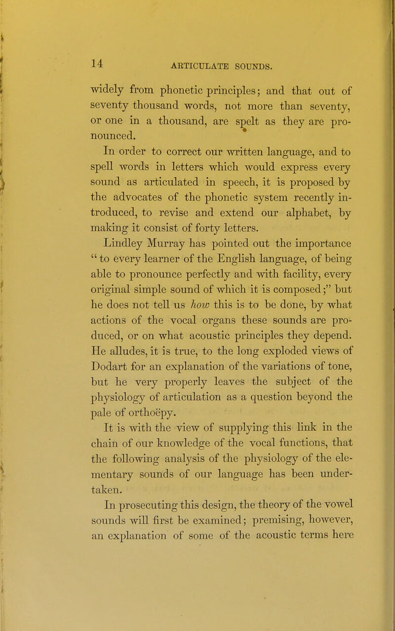 widely from phonetic principles; and that out of seventy thousand words, not more than seventy, or one in a thousand, are spelt as they are pro- nounced. In order to correct our written language, and to spell words in letters which would express every sound as articulated in speech, it is proposed by the advocates of the phonetic system recently in- troduced, to revise and extend our alphabet, by making it consist of forty letters. Lindley Murray has pointed out the importance  to every learner of the English language, of being able to pronounce perfectly and with facility, every original simple sound of which it is composed; but he does not tell us how this is to be done, by what actions of the vocal organs these sounds are pro- duced, or on what acoustic principles they depend. He alludes, it is true, to the long exploded views of Dodart for an explanation of the variations of tone, but he very properly leaves the subject of the physiology of articulation as a question beyond the pale of orthoepy. It is with the view of supplying this link in the chain of our knowledge of the vocal functions, that the following analysis of the physiology of the ele- mentary sounds of our language has been under- taken. In prosecuting this design, the theory of the vowel sounds will first be examined; premising, however, an explanation of some of the acoustic terms here