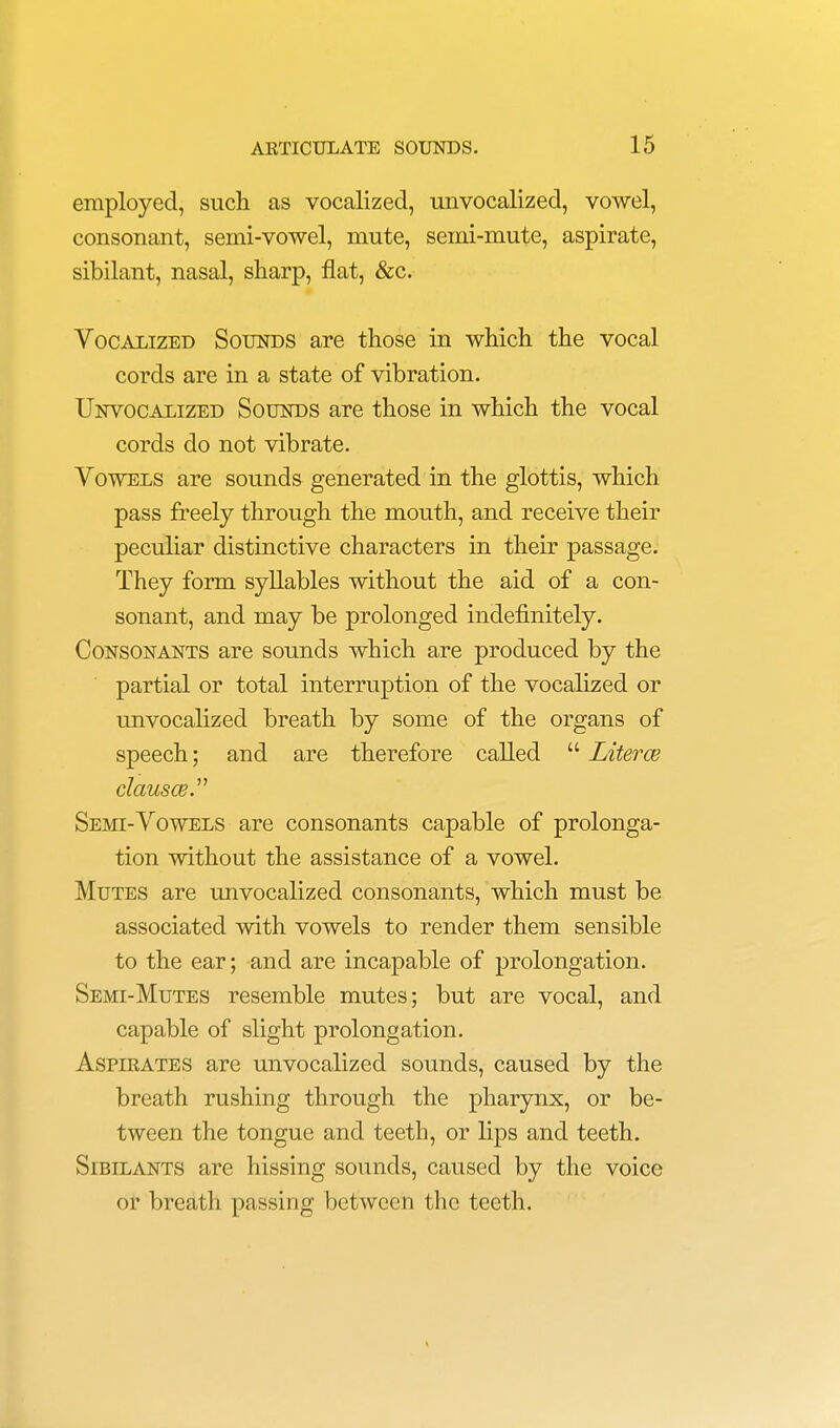 employed, such as vocalized, unvocalized, vowel, consonant, semi-vowel, mute, semi-mute, aspirate, sibilant, nasal, sharp, flat, &c. Vocalized Sounds are those in which the vocal cords are in a state of vibration. Unvocalized Sounds are those in which the vocal cords do not vibrate. Vowels are sounds generated in the glottis, which pass freely through the mouth, and receive their peculiar distinctive characters in their passage. They form syllables without the aid of a con- sonant, and may be prolonged indefinitely. Consonants are sounds which are produced by the partial or total interruption of the vocalized or unvocalized breath by some of the organs of speech; and are therefore called  Literce clausce Semi-Vowels are consonants capable of prolonga- tion without the assistance of a vowel. Mutes are unvocalized consonants, which must be associated with vowels to render them sensible to the ear; and are incapable of prolongation. Semi-Mutes resemble mutes; but are vocal, and capable of slight prolongation. Aspirates are unvocalized sounds, caused by the breath rushing through the pharynx, or be- tween the tongue and teeth, or lips and teeth. Sibilants are hissing sounds, caused by the voice or breath passing between the teeth.