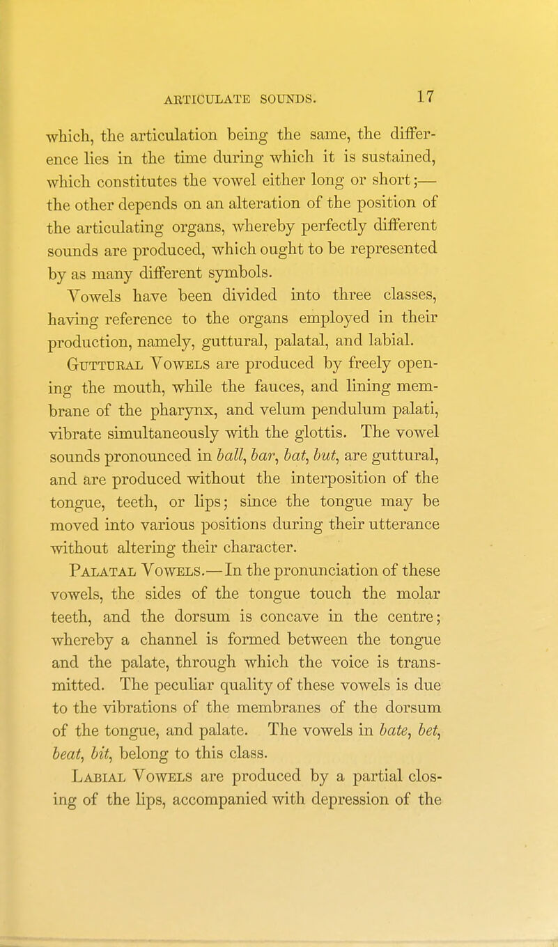 which, the articulation being the same, the differ- ence lies in the time during which it is sustained, which constitutes the vowel either long or short;— the other depends on an alteration of the position of the articulating organs, whereby perfectly different sounds are produced, which ought to be represented by as many different symbols. Yowels have been divided into three classes, having reference to the organs employed in their production, namely, guttural, palatal, and labial. Guttural Vowels are produced by freely open- ing the mouth, while the fauces, and lining mem- brane of the pharynx, and velum pendulum palati, vibrate simultaneously with the glottis. The vowel sounds pronounced in ball, bar, bat, but, are guttural, and are produced without the interposition of the tongue, teeth, or lips; since the tongue may be moved into various positions during their utterance without altering their character. Palatal Vowels.—In the pronunciation of these vowels, the sides of the tongue touch the molar teeth, and the dorsum is concave in the centre; whereby a channel is formed between the tongue and the palate, through which the voice is trans- mitted. The peculiar quality of these vowels is due to the vibrations of the membranes of the dorsum of the tongue, and palate. The vowels in bate, bet, beat, bit, belong to this class. Labial Vowels are produced by a partial clos- ing of the lips, accompanied with depression of the