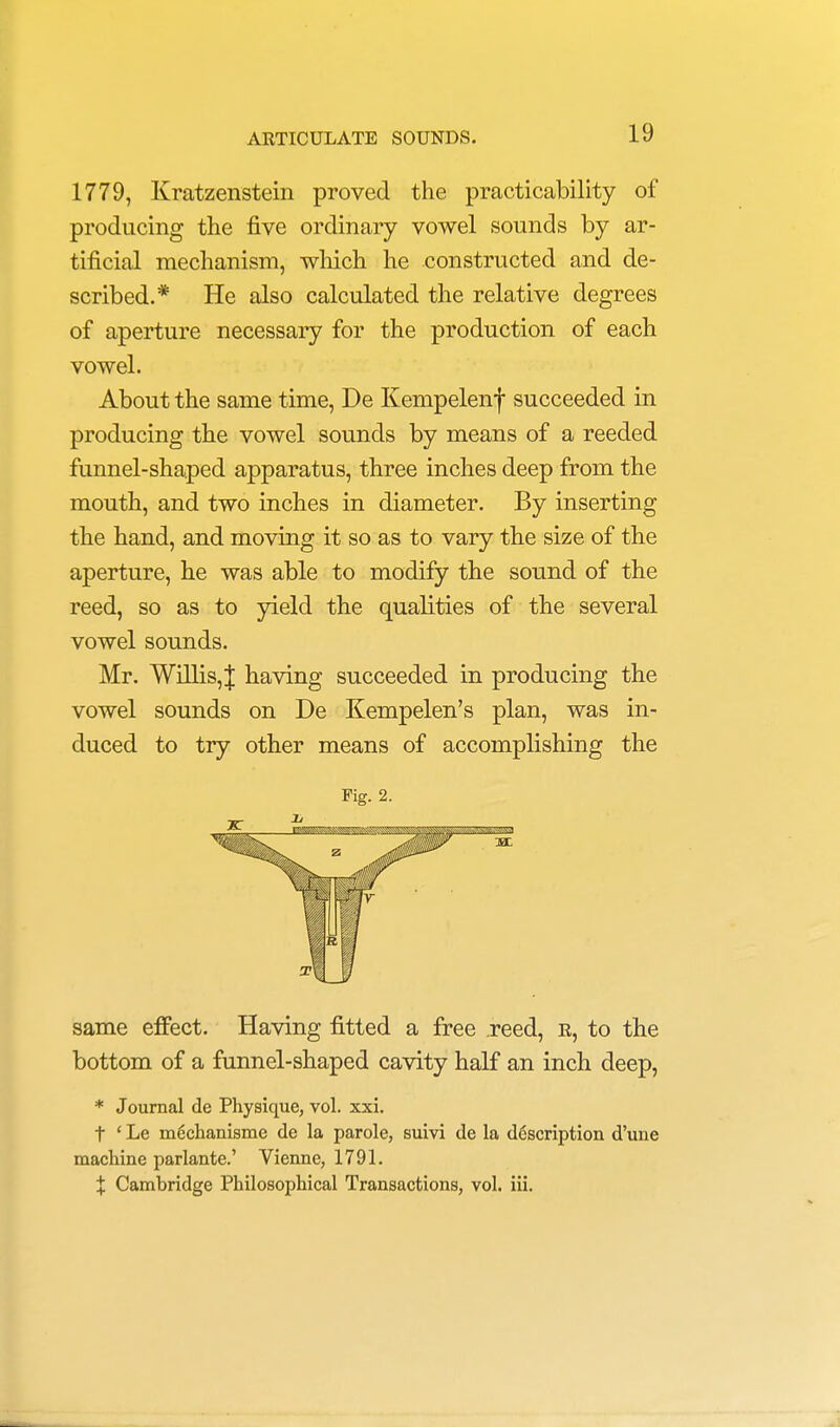 1779, Kratzenstein proved the practicability of producing the five ordinary vowel sounds by ar- tificial mechanism, which he constructed and de- scribed.* He also calculated the relative degrees of aperture necessary for the production of each vowel. About the same time, De Kempelenf succeeded in producing the vowel sounds by means of a reeded funnel-shaped apparatus, three inches deep from the mouth, and two inches in diameter. By inserting the hand, and moving it so as to vary the size of the aperture, he was able to modify the sound of the reed, so as to yield the qualities of the several vowel sounds. Mr. Willis,| having succeeded in producing the vowel sounds on De Kempelen's plan, was in- duced to try other means of accomplishing the Fig. 2. same effect. Having fitted a free reed, r, to the bottom of a funnel-shaped cavity half an inch deep, * Journal de Physique, vol. xxi. t ' Le m6chanisme de la parole, suivi de la description d'une machine parlante.' Vienne, 1791. X Cambridge Philosophical Transactions, vol. iii.