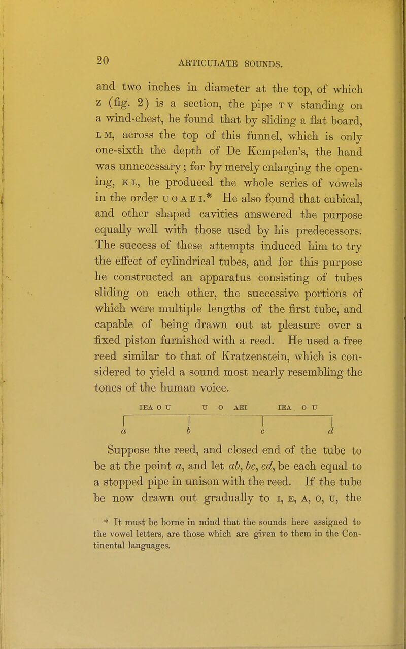 and two inches in diameter at the top, of which z (fig. 2) is a section, the pipe tv standing on a wind-chest, he found that by sliding a flat board, lm, across the top of this funnel, which is only one-sixth the depth of De Kempelen's, the hand was unnecessary; for by merely enlarging the open- ing, kl, he produced the whole series of vowels in the order uoaei* He also found that cubical, and other shaped cavities answered the purpose equally well with those used by his predecessors. The success of these attempts induced him to try the effect of cylindrical tubes, and for this purpose he constructed an apparatus consisting of tubes sliding on each other, the successive portions of which were multiple lengths of the first tube, and capable of being drawn out at pleasure over a fixed piston furnished with a reed. He used a free reed similar to that of Kratzenstein, which is con- sidered to yield a sound most nearly resembling the tones of the human voice. IEA O U U O AEI IEA O U r t ~r ~i a o c d Suppose the reed, and closed end of the tube to be at the point a, and let ab, be, cd, be each equal to a stopped pipe in unison with the reed. If the tube be now drawn out gradually to r, e, a, o, u, the * It must be borne in mind that the sounds here assigned to the vowel letters, are those which are given to them in the Con- tinental languages.