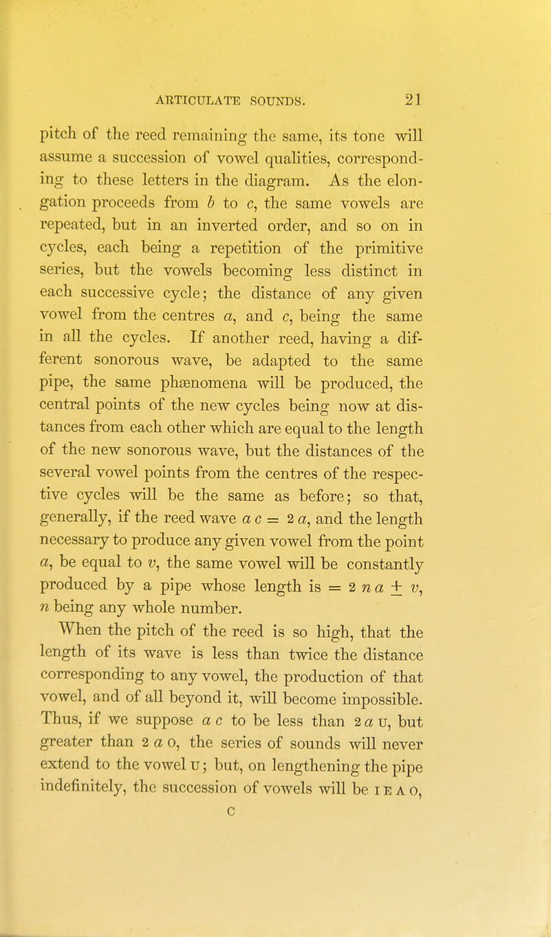 pitch of the reed remaining the same, its tone will assume a succession of vowel qualities, correspond- ing to these letters in the diagram. As the elon- gation proceeds from b to c, the same vowels are repeated, but in an inverted order, and so on in cycles, each being a repetition of the primitive series, but the vowels becoming less distinct in each successive cycle; the distance of any given vowel from the centres a, and c, being the same in all the cycles. If another reed, having a dif- ferent sonorous wave, be adapted to the same pipe, the same phsenomena will be produced, the central points of the new cycles being now at dis- tances from each other which are equal to the length of the new sonorous wave, but the distances of the several vowel points from the centres of the respec- tive cycles will be the same as before; so that, generally, if the reed wave a c = 2 a, and the length necessary to produce any given vowel from the point a, be equal to v, the same vowel will be constantly produced by a pipe whose length is = 2 n a ± v, n being any whole number. When the pitch of the reed is so high, that the length of its wave is less than twice the distance corresponding to any vowel, the production of that vowel, and of all beyond it, will become impossible. Thus, if we suppose a c to be less than 2 a u, but greater than 2 a o, the series of sounds will never extend to the vowel u; but, on lengthening the pipe indefinitely, the succession of vowels will be ieao, c