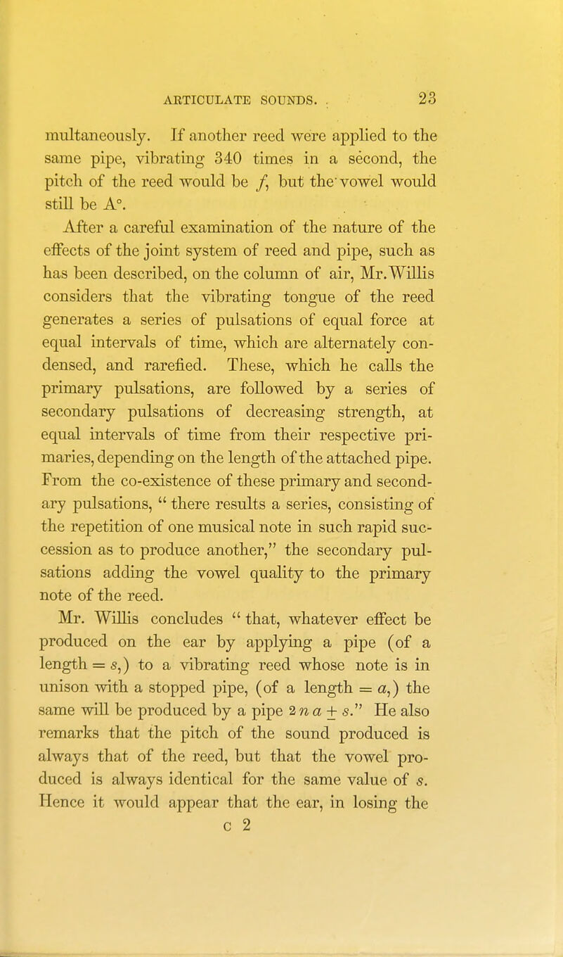 multaneously. If another reed were applied to the same pipe, vibrating 340 times in a second, the pitch of the reed would be /, but the-vowel would still be A°. After a careful examination of the nature of the effects of the joint system of reed and pipe, such as has been described, on the column of air, Mr. Willis considers that the vibrating tongue of the reed generates a series of pulsations of equal force at equal intervals of time, which are alternately con- densed, and rarefied. These, which he calls the primary pulsations, are followed by a series of secondary pulsations of decreasing strength, at equal intervals of time from their respective pri- maries, depending on the length of the attached pipe. From the co-existence of these primary and second- ary pulsations,  there results a series, consisting of the repetition of one musical note in such rapid suc- cession as to produce another, the secondary pul- sations adding the vowel quality to the primary note of the reed. Mr. Willis concludes  that, whatever effect be produced on the ear by applying a pipe (of a length = s,) to a vibrating reed whose note is in unison with a stopped pipe, (of a length = a,) the same will be produced by a pipe 2na± s. He also remarks that the pitch of the sound produced is always that of the reed, but that the vowel pro- duced is always identical for the same value of s. Hence it would appear that the ear, in losing the c 2