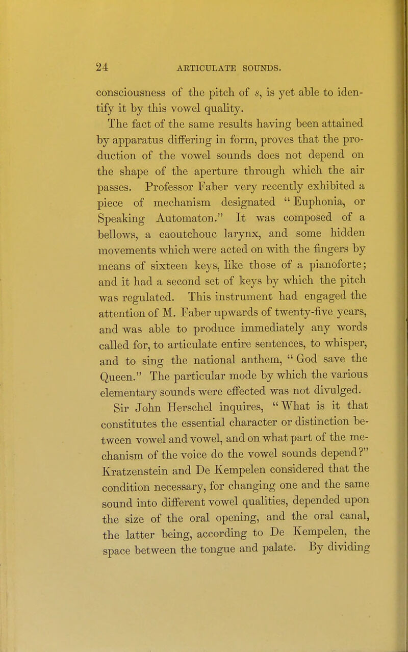 consciousness of the pitch of s, is yet able to iden- tify it by this vowel quality. The fact of the same results having been attained by apparatus differing in form, proves that the pro- duction of the vowel sounds does not depend on the shape of the aperture through which the air passes. Professor Faber very recently exhibited a piece of mechanism designated  Euphonia, or Speaking Automaton. It was composed of a bellows, a caoutchouc larynx, and some hidden movements which were acted on with the fingers by means of sixteen keys, like those of a pianoforte; and it had a second set of keys by which the pitch was regulated. This instrument had engaged the attention of M. Faber upwards of twenty-five years, and was able to produce immediately any words called for, to articulate entire sentences, to whisper, and to sing the national anthem,  God save the Queen. The particular mode by which the various elementary sounds were effected was not divulged. Sir John Herschel inquires, What is it that constitutes the essential character or distinction be- tween vowel and vowel, and on what part of the me- chanism of the voice do the vowel sounds depend? Kratzenstein and De Kempelen considered that the condition necessary, for changing one and the same sound into different vowel qualities, depended upon the size of the oral opening, and the oral canal, the latter being, according to De Kempelen, the space between the tongue and palate. By dividing