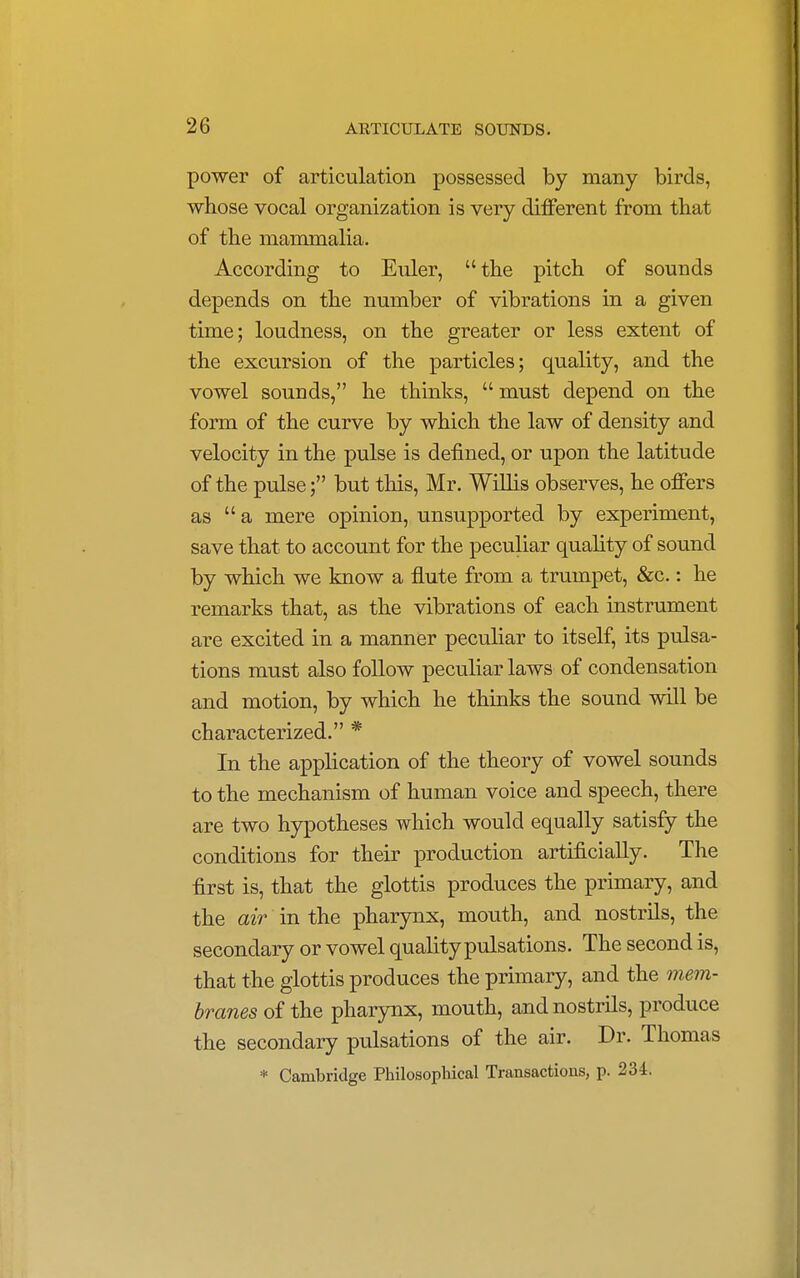 power of articulation possessed by many birds, whose vocal organization is very different from that of the mammalia. According to Euler, the pitch of sounds depends on the number of vibrations in a given time; loudness, on the greater or less extent of the excursion of the particles; quality, and the vowel sounds, he thinks,  must depend on the form of the curve by which the law of density and velocity in the pulse is defined, or upon the latitude of the pulse; but this, Mr. Willis observes, he offers as a mere opinion, unsupported by experiment, save that to account for the peculiar quality of sound by which we know a flute from a trumpet, &c.: he remarks that, as the vibrations of each instrument are excited in a manner peculiar to itself, its pulsa- tions must also follow peculiar laws of condensation and motion, by which he thinks the sound will be characterized. * In the application of the theory of vowel sounds to the mechanism of human voice and speech, there are two hypotheses which would equally satisfy the conditions for their production artificially. The first is, that the glottis produces the primary, and the air in the pharynx, mouth, and nostrils, the secondary or vowel quality pulsations. The second is, that the glottis produces the primary, and the mem- branes of the pharynx, mouth, and nostrils, produce the secondary pulsations of the air. Dr. Thomas * Cambridge Philosophical Transactions, p. 234.