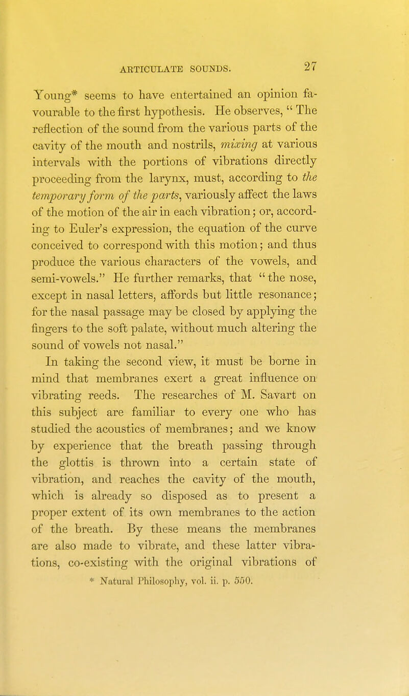 Young* seems to have entertained an opinion fa- vourable to the first hypothesis. He observes,  The reflection of the sound from the various parts of the cavity of the mouth and nostrils, mixing at various intervals with the portions of vibrations directly proceeding from the larynx, must, according to the temporary form of the parts, variously affect the laws of the motion of the air in each vibration; or, accord- ing to Euler's expression, the equation of the curve conceived to correspond with this motion; and thus produce the various characters of the vowels, and semi-vowels. He further remarks, that  the nose, except in nasal letters, affords but little resonance; for the nasal passage may be closed by applying the fingers to the soft palate, without much altering the sound of vowels not nasal. In taking the second view, it must be borne in mind that membranes exert a great influence on vibrating reeds. The researches of M. Savart on this subject are familiar to every one who has studied the acoustics of membranes; and we know by experience that the breath passing through the glottis is thrown into a certain state of vibration, and reaches the cavity of the mouth, which is already so disposed as to present a proper extent of its own membranes to the action of the breath. By these means the membranes are also made to vibrate, and these latter vibra- tions, co-existing with the original vibrations of * Natural Philosophy, vol. ii. p. 550.