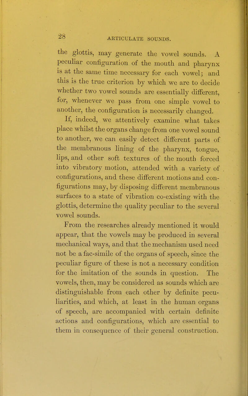 ARTICULATE SOUNDS. the glottis, may generate the vowel sounds. A peculiar configuration of the mouth and pharynx is at the same time necessary for each vowel; and this is the true criterion by which we are to decide whether two vowel sounds are essentially different, for, whenever we pass from one simple vowel to another, the configuration is necessarily changed. If, indeed, we attentively examine what takes place whilst the organs change from one vowel sound to another, we can easily detect different parts of the membranous lining of the pharynx, tongue, lips, and other soft textures of the mouth forced into vibratory motion, attended with a variety of configurations, and these different motions and con- figurations may, by disposing different membranous surfaces to a state of vibration co-existing with the glottis, determine the quality peculiar to the several vowel sounds. From the researches already mentioned it would appear, that the vowels may be produced in several mechanical ways, and that the mechanism used need not be a fac-simile of the organs of speech, since the peculiar figure of these is not a necessary condition for the imitation of the sounds in question. The vowels, then, may be considered as sounds which are distinguishable from each other by definite pecu- liarities, and which, at least in the human organs of speech, are accompanied with certain definite actions and configurations, which are essential to them in consequence of their general construction.