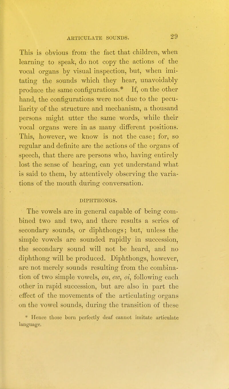 This is obvious from- the fact that children, when learning to speak, do not copy the actions of the vocal organs by visual inspection, but, when imi- tating the sounds which they hear, unavoidably produce the same configurations.* If, on the other hand, the configurations were not due to the pecu- liarity of the structure and mechanism, a thousand persons might utter the same words, while their vocal organs were in as many different positions. This, however, we know is not the case; for, so regular and definite are the actions of the organs of speech, that there are persons who, having entirely lost the sense of hearing, can yet understand what is said to them, by attentively observing the varia- tions of the mouth during conversation. DIPHTHONGS. The vowels are in general capable of being com- bined two and two, and there results a series of secondary sounds, or diphthongs; but, unless the simple vowels are sounded rapidly in succession, the secondary sound will not be heard, and no diphthong will be produced. Diphthongs, however, are not merely sounds resulting from the combina- tion of two simple vowels, ow, eio, oi, following each other in rapid succession, but are also in part the effect of the movements of the articulating organs on the vowel sounds, during the transition of these * Hence those born perfectly deaf cannot imitate articulate language.