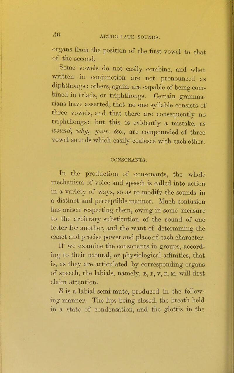 organs from the position of the first vowel to that of the second. Some vowels do not easily combine, and when written in conjunction are not pronounced as diphthongs: others, again, are capable of being com- bined in triads, or triphthongs. Certain gramma- rians have asserted, that no one syllable consists of three vowels, and that there are consequently no triphthongs; but this is evidently a mistake, as wound, why, your, &c, are compounded of three vowel sounds which easily coalesce with each other. CONSONANTS. In the production of consonants, the whole mechanism of voice and speech is called into action in a variety of ways, so as to modify the sounds in a distinct and perceptible manner. Much confusion has arisen respecting them, owing in some measure to the arbitrary substitution of the sound of one letter for another, and the want of determining the exact and precise power and place of each character. If we examine the consonants in groups, accord- ing to their natural, or physiological affinities, that is, as they are articulated by corresponding organs of speech, the labials, namely, b, p, v, p, m, will first claim attention. B is a labial semi-mute, produced in the follow- ing manner. The lips being closed, the breath held in a state of condensation, and the glottis in the