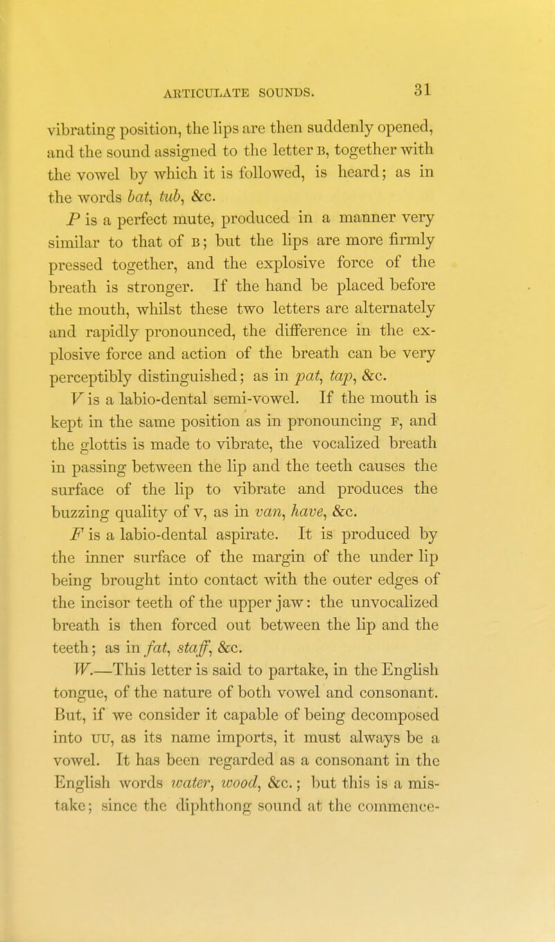 vibrating position, the lips are then suddenly opened, and the sound assigned to the letter b, together with the vowel by which it is followed, is heard; as in the words bat, tub, &c. P is a perfect mute, produced in a manner very similar to that of b ; but the lips are more firmly pressed together, and the explosive force of the breath is stronger. If the hand be placed before the mouth, whilst these two letters are alternately and rapidly pronounced, the difference in the ex- plosive force and action of the breath can be very perceptibly distinguished; as in pat, tap, &c. V is a labio-dental semi-vowel. If the mouth is kept in the same position as in pronouncing f, and the glottis is made to vibrate, the vocalized breath in passing between the lip and the teeth causes the surface of the lip to vibrate and produces the buzzing quality of v, as in van, have, &c. F is a labio-dental aspirate. It is produced by the inner surface of the margin of the under lip being brought into contact with the outer edges of the incisor teeth of the upper jaw: the unvocalized breath is then forced out between the lip and the teeth; as in fat, staff, Sec. W.—This letter is said to partake, in the English tongue, of the nature of both vowel and consonant. But, if we consider it capable of being decomposed into uu, as its name imports, it must always be a vowel. It has been regarded as a consonant in the English words water, wood, &c.; but this is a mis- take ; since the diphthong sound at the commence-
