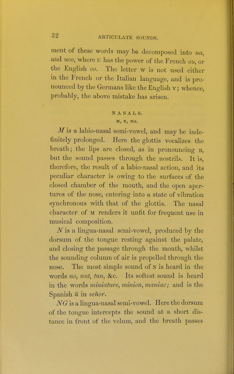 ment of these words may be decomposed into ua, and uoo, where u has the power of the French ou, or the English oo. The letter w is not used either in the French or the Italian language, and is pro- nounced by the Germans like the English v; whence, probably, the above mistake has arisen. NASALS. M, N, NG. M is a labio-nasal semi-vowel, and may be inde- finitely prolonged. Here the glottis vocalizes the breath; the lips are closed, as in pronouncing b, but the sound passes through the nostrils. It is, therefore, the result of a labio-nasal action, and its peculiar character is owing to the surfaces of the closed chamber of the mouth, and the open aper- tures of the nose, entering into a state of vibration synchronous with that of the glottis. The nasal character of m renders it unfit for frequent use in musical composition. N is a lingua-nasal semi-vowel, produced by the dorsum of the tongue resting against the palate, and closing the passage through the mouth, whilst the sounding column of air is propelled through the nose. The most simple sound of n is heard in the words no, nut, tun, &c. Its softest sound is heard in the words miniature, minion, maniac; and is the Spanish n in senor. NG is a lingua-nasal semi-vowel. Here the dorsum of the tongue intercepts the sound at a short dis- tance in front of the velum, and the breath passes