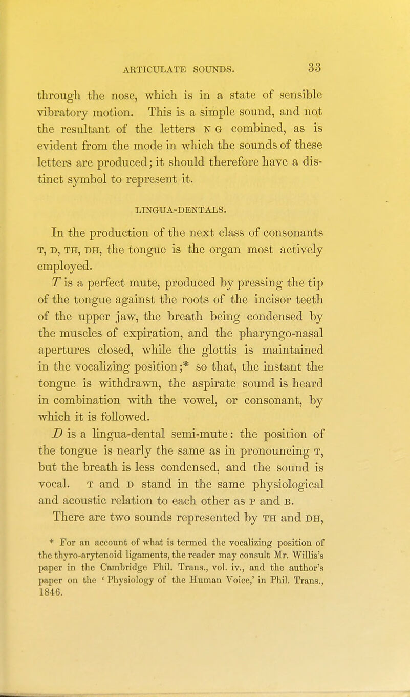 through the nose, which is in a state of sensible vibratory motion. This is a simple sound, and not the resultant of the letters n g combined, as is evident from the mode in which the sounds of these letters are produced; it should therefore have a dis- tinct symbol to represent it. LINGUA-DENTALS. In the production of the next class of consonants t, d, th, dh, the tongue is the organ most actively employed. T is a perfect mute, produced by pressing the tip of the tongue against the roots of the incisor teeth of the upper jaw, the breath being condensed by the muscles of expiration, and the pharyngo-nasal apertures closed, while the glottis is maintained in the vocalizing position ;* so that, the instant the tongue is withdrawn, the aspirate sound is heard in combination with the vowel, or consonant, by which it is followed. D is a lingua-dental semi-mute: the position of the tongue is nearly the same as in pronouncing t, but the breath is less condensed, and the sound is vocal. t and d stand in the same physiological and acoustic relation to each other as p and b. There are two sounds represented by th and dh, * For an account of what is termed the vocalizing position of the thyro-arytenoid ligaments, the reader may consult Mr. Willis's paper in the Cambridge Phil. Trans., vol. iv., and the author's paper on the ' Physiology of the Human Voice,' in Phil. Trans., 1846.